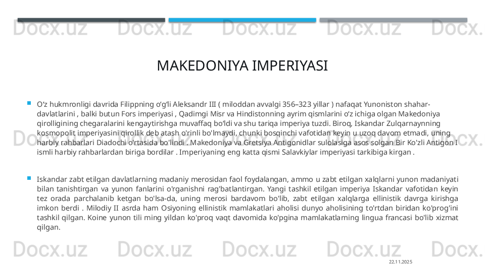 MAKEDONIYA IMPERIYASI

Oʻz hukmronligi davrida Filippning oʻgʻli Aleksandr III ( miloddan avvalgi 356–323 yillar ) nafaqat Yunoniston shahar-
davlatlarini , balki butun Fors imperiyasi , Qadimgi Misr va Hindistonning ayrim qismlarini oʻz ichiga olgan Makedoniya 
qirolligining chegaralarini kengaytirishga muvaffaq boʻldi va shu tariqa imperiya tuzdi. Biroq, Iskandar Zulqarnaynning 
kosmopolit imperiyasini qirollik deb atash o'rinli bo'lmaydi, chunki bosqinchi vafotidan keyin u uzoq davom etmadi, uning 
harbiy rahbarlari Diadochi o'rtasida bo'lindi . Makedoniya va Gretsiya Antigonidlar sulolasiga asos solgan Bir Ko'zli Antigon I 
ismli harbiy rahbarlardan biriga bordilar . Imperiyaning eng katta qismi Salavkiylar imperiyasi tarkibiga kirgan .

Iskandar zabt etilgan davlatlarning madaniy merosidan faol foydalangan, ammo u zabt etilgan xalqlarni yunon madaniyati 
bilan  tanishtirgan  va  yunon  fanlarini  o'rganishni  rag'batlantirgan.  Yangi  tashkil  etilgan  imperiya  Iskandar  vafotidan  keyin 
tez  orada  parchalanib  ketgan  bo'lsa-da,  uning  merosi  bardavom  bo'lib,  zabt  etilgan  xalqlarga  ellinistik  davrga  kirishga 
imkon  berdi  .  Milodiy  II  asrda  ham  Osiyoning  ellinistik  mamlakatlari  aholisi  dunyo  aholisining  to'rtdan  biridan  ko'prog'ini 
tashkil  qilgan.  Koine  yunon  tili  ming  yildan  ko'proq  vaqt  davomida  ko'pgina  mamlakatlarning  lingua  francasi  bo'lib  xizmat 
qilgan.
22.11.2025    