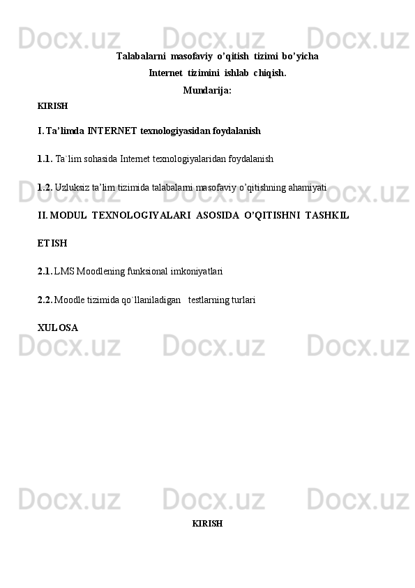 Talabalarni  masofaviy  o’qitish  tizimi  bo’yicha
Internet  tizimini  ishlab  chiqish.
Mundarija:
KIRISH
I.   Ta’limda INTERNET texnologiyasidan foydalanish
1.1.  Ta`lim sohasida Internet texnologiyalaridan foydalanish 
1.2.  Uzluksiz ta’lim tizimida talabalarni mas о faviy o’qitishning ahamiyati
II.   M О DUL   T ЕХ N О L О GIYALARI    AS OS IDA    O’QITISHNI    TASHKIL    
ETISH
2.1.   LMS Moodlening funksional imkoniyatlari
2.2.   Moodle tizimida qo`llaniladigan     testlarning turlari
XULOSA
KIRISH 