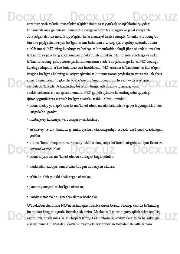 nazardan yosh avlodni masofadan o‘qitish tizimiga tayyorlash bosqichlarini quyidagi 
ko‘rinishda amalga oshirish mumkin: Hozirgi axborot texnologiyalar jadal rivojlanib 
borayotgan davrda masofaviy o‘qitish katta ahamiyat kasb etmoqda. Chunki ta’limning bu 
turi shu paytgacha mavjud bo‘lgan ta’lim turlaridan o‘zining ayrim ijobiy tomonlari bilan 
ajralib turadi. MO‘ ning kunduzgi va boshqa ta’lim turlaridan farqli jihati shundaki, mazkur 
ta’lim turiga juda keng aholi ommasini jalb qilish mumkin. MO‘ o‘zida kunduzgi va sirtqi 
ta’lim turlarining ijobiy xususiyatlarini mujassam etadi. Shu jihatlariga ko‘ra MO‘ hozirgi 
kundagi istiqbolli ta’lim turlaridan biri hisoblanadi. MO‘ asosida ta’lim berish uchun o‘qish 
istagida bo‘lgan aholining muayyan qismini ta’lim muassasasi joylashgan yerga yig‘ish shart
emas. Ikkinchidan, tinglovchi yoki o‘quvchi tomonidan ortiqcha sarf — xarajat qilish 
zarurati bo‘lmaydi. Uchinchidan, bu ta’lim turiga jalb qilinuvchilarning yosh 
cheklanishlarini istisno qilish mumkin. MO‘ ga jalb qilinuvchi kontingentni quyidagi 
ijtimoiy guruhlarga mansub bo‘lgan shaxslar tashkil qilishi mumkin: 
• ikkinchi oliy yoki qo‘shimcha ma’lumot olish, malaka oshirish va qayta tayyorgarlik o‘tash
istagida bo‘lganlar; 
• mintaqaviy hokimiyat va boshqaruv rahbarlari ; 
• an’anaviy   ta’lim   tizimining   imkoniyatlari   cheklanganligi   sababli   ma’lumot   olaolmagan
yoshlar; 
• o‘z ma’lumot maqomini zamonaviy talablar darajasiga ko‘tarish istagida bo‘lgan firma va
korxonalar xodimlari; 
• ikkinchi parallel ma’lumot olishni xohlagan tinglovchilar; 
• markazdan uzoqda, kam o‘zlashtirilgan mintaqalar aholisi; 
• erkin ko‘chib yurishi cheklangan shaxslar; 
• jismoniy nuqsonlari bo‘lgan shaxslar; 
• harbiy xizmatda bo‘lgan shaxslar va boshqalar. 
O‘zbekiston sharoitida MO‘ni tashkil qilish katta samara beradi. Hozirgi davrda ta’limning 
bu turidan keng miqyosda foydalanish lozim. Mazkur ta’lim turini joriy qilish bilan bog‘liq 
ayrim muammolarning kelib chiqishi tabiiy. Lekin ularni imkoniyat darajasida hal qilishga 
erishish mumkin. Masalan, dastlabki paytda televideniyedan foydalanish katta samara  