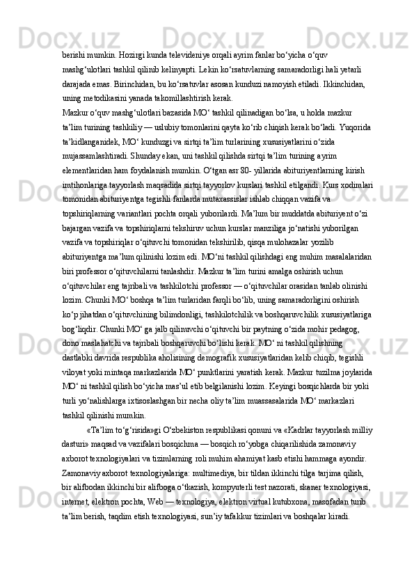 berishi mumkin. Hozirgi kunda televideniye orqali ayrim fanlar bo‘yicha o‘quv 
mashg‘ulotlari tashkil qilinib kelinyapti. Lekin ko‘rsatuvlarning samaradorligi hali yetarli 
darajada emas. Birinchidan, bu ko‘rsatuvlar asosan kunduzi namoyish etiladi. Ikkinchidan, 
uning metodikasini yanada takomillashtirish kerak. 
Mazkur o‘quv mashg‘ulotlari bazasida MO‘ tashkil qilinadigan bo‘lsa, u holda mazkur 
ta’lim turining tashkiliy — uslubiy tomonlarini qayta ko‘rib chiqish kerak bo‘ladi. Yuqorida 
ta’kidlanganidek, MO‘ kunduzgi va sirtqi ta’lim turlarining xususiyatlarini o‘zida 
mujassamlashtiradi. Shunday ekan, uni tashkil qilishda sirtqi ta’lim turining ayrim 
elementlaridan ham foydalanish mumkin. O‘tgan asr 80- yillarida abituriyentlarning kirish 
imtihonlariga tayyorlash maqsadida sirtqi tayyorlov kurslari tashkil etilgandi. Kurs xodimlari
tomonidan abituriyentga tegishli fanlarda mutaxassislar ishlab chiqqan vazifa va 
topshiriqlarning variantlari pochta orqali yuborilardi. Ma’lum bir muddatda abituriyent o‘zi 
bajargan vazifa va topshiriqlarni tekshiruv uchun kurslar manziliga jo‘natishi yuborilgan 
vazifa va topshiriqlar o‘qituvchi tomonidan tekshirilib, qisqa mulohazalar yozilib 
abituriyentga ma’lum qilinishi lozim edi. MO‘ni tashkil qilishdagi eng muhim masalalaridan
biri professor o‘qituvchilarni tanlashdir. Mazkur ta’lim turini amalga oshirish uchun 
o‘qituvchilar eng tajribali va tashkilotchi professor — o‘qituvchilar orasidan tanlab olinishi 
lozim. Chunki MO‘ boshqa ta’lim turlaridan farqli bo‘lib, uning samaradorligini oshirish 
ko‘p jihatdan o‘qituvchining bilimdonligi, tashkilotchilik va boshqaruvchilik xususiyatlariga 
bog‘liqdir. Chunki MO‘ ga jalb qilinuvchi o‘qituvchi bir paytning o‘zida mohir pedagog, 
dono maslahatchi va tajribali boshqaruvchi bo‘lishi kerak. MO‘ ni tashkil qilishning 
dastlabki davrida respublika aholisining demografik xususiyatlaridan kelib chiqib, tegishli 
viloyat yoki mintaqa markazlarida MO‘ punktlarini yaratish kerak. Mazkur tuzilma joylarida
MO‘ ni tashkil qilish bo‘yicha mas’ul etib belgilanishi lozim. Keyingi bosqichlarda bir yoki 
turli yo‘nalishlarga ixtisoslashgan bir necha oliy ta’lim muassasalarida MO‘ markazlari 
tashkil qilinishi mumkin. 
«Ta’lim to‘g‘risida»gi O‘zbekiston respublikasi qonuni va «Kadrlar tayyorlash milliy
dasturi» maqsad va vazifalari bosqichma — bosqich ro‘yobga chiqarilishida zamonaviy 
axborot texnologiyalari va tizimlarning roli muhim ahamiyat kasb etishi hammaga ayondir. 
Zamonaviy axborot texnologiyalariga: multimediya, bir tildan ikkinchi tilga tarjima qilish, 
bir alifbodan ikkinchi bir alifboga o‘tkazish, kompyuterli test nazorati, skaner texnologiyasi, 
internet, elektron pochta, Web — texnologiya, elektron virtual kutubxona, masofadan turib 
ta’lim berish, taqdim etish texnologiyasi, sun’iy tafakkur tizimlari va boshqalar kiradi.  