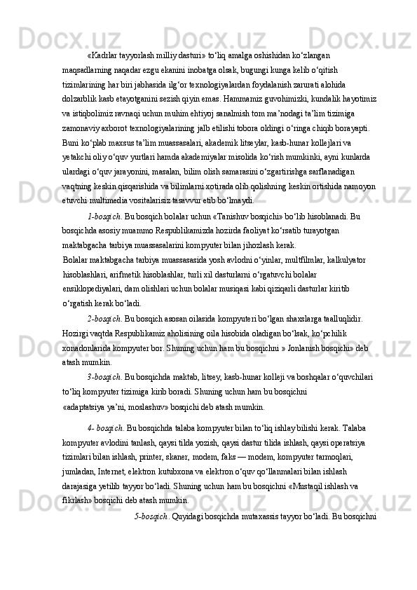 «Kadrlar tayyorlash milliy dasturi» to‘liq amalga oshishidan ko‘zlangan 
maqsadlarning naqadar ezgu ekanini inobatga olsak, bugungi kunga kelib o‘qitish 
tizimlarining har biri jabhasida ilg‘or texnologiyalardan foydalanish zarurati alohida 
dolzarblik kasb etayotganini sezish qiyin emas. Hammamiz guvohimizki, kundalik hayotimiz
va istiqbolimiz ravnaqi uchun muhim ehtiyoj sanalmish tom ma’nodagi ta’lim tizimiga 
zamonaviy axborot texnologiyalarining jalb etilishi tobora oldingi o‘ringa chiqib borayapti. 
Buni ko‘plab maxsus ta’lim muassasalari, akademik litseylar, kasb-hunar kollejlari va 
yetakchi oliy o‘quv yurtlari hamda akademiyalar misolida ko‘rish mumkinki, ayni kunlarda 
ulardagi o‘quv jarayonini, masalan, bilim olish samarasini o‘zgartirishga sarflanadigan 
vaqtning keskin qisqarishida va bilimlarni xotirada olib qolishning keskin ortishida namoyon
etuvchi multimedia vositalarisiz tasavvur etib bo‘lmaydi. 
1-bosqich . Bu bosqich bolalar uchun «Tanishuv bosqichi» bo‘lib hisoblanadi. Bu 
bosqichda asosiy muammo Respublikamizda hozirda faoliyat ko‘rsatib turayotgan 
maktabgacha tarbiya muassasalarini kompyuter bilan jihozlash kerak. 
Bolalar maktabgacha tarbiya muassasasida yosh avlodni o‘yinlar, multfilmlar, kalkulyator 
hisoblashlari, arifmetik hisoblashlar, turli xil dasturlarni o‘rgatuvchi bolalar 
ensiklopediyalari, dam olishlari uchun bolalar musiqasi kabi qiziqarli dasturlar kiritib 
o‘rgatish kerak bo‘ladi. 
2-bosqich . Bu bosqich asosan oilasida kompyuteri bo‘lgan shaxslarga taalluqlidir. 
Hozirgi vaqtda Respublikamiz aholisining oila hisobida oladigan bo‘lsak, ko‘pchilik 
xonadonlarida kompyuter bor. Shuning uchun ham bu bosqichni » Jonlanish bosqichi» deb 
atash mumkin. 
3-bosqich . Bu bosqichda maktab, litsey, kasb-hunar kolleji va boshqalar o‘quvchilari 
to‘liq kompyuter tizimiga kirib boradi. Shuning uchun ham bu bosqichni 
«adaptatsiya ya’ni, moslashuv» bosqichi deb atash mumkin. 
4- bosqich . Bu bosqichda talaba kompyuter bilan to‘liq ishlay bilishi kerak. Talaba 
kompyuter avlodini tanlash, qaysi tilda yozish, qaysi dastur tilida ishlash, qaysi operatsiya 
tizimlari bilan ishlash, printer, skaner, modem, faks — modem, kompyuter tarmoqlari, 
jumladan, Internet, elektron kutubxona va elektron o‘quv qo‘llanmalari bilan ishlash 
darajasiga yetilib tayyor bo‘ladi. Shuning uchun ham bu bosqichni «Mustaqil ishlash va 
fikrlash» bosqichi deb atash mumkin. 
5-bosqich . Quyidagi bosqichda mutaxassis tayyor bo‘ladi. Bu bosqichni