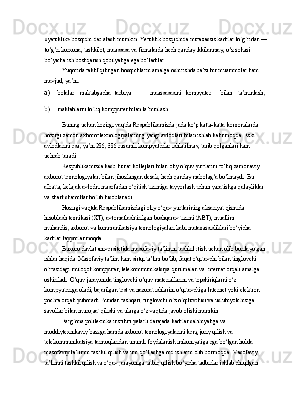 «yetuklik» bosqichi deb atash mumkin. Yetuklik bosqichida mutaxassis kadrlar to‘g‘ridan —
to‘g‘ri korxona, tashkilot, muassasa va firmalarda hech qanday ikkilanmay, o‘z sohasi 
bo‘yicha ish boshqarish qobilyatiga ega bo‘ladilar. 
Yuqorida taklif qilingan bosqichlarni amalga oshirishda ba’zi bir muammolar ham 
mavjud, ya’ni: 
a) bolalar  maktabgacha  tarbiya  muassasasini  kompyuter  bilan  ta’minlash; 
b) maktablarni to‘liq kompyuter bilan ta’minlash. 
Buning uchun hozirgi vaqtda Respublikamizda juda ko‘p katta-katta korxonalarda 
hozirgi zamon axborot texnologiyalarning yangi avlodlari bilan ishlab kelinmoqda. Eski 
avlodlarini esa, ya’ni 286, 386 rusumli kompyuterlar ishlatilmay, turib qolganlari ham 
uchrab turadi. 
Respublikamizda kasb-hunar kollejlari bilan oliy o‘quv yurtlarini to‘liq zamonaviy 
axborot texnologiyalari bilan jihozlangan desak, hech qanday mubolag‘a bo‘lmaydi. Bu 
albatta, kelajak avlodni masofadan o‘qitish tizimiga tayyorlash uchun yaratishga qulayliklar 
va shart-sharoitlar bo‘lib hisoblanadi. 
Hozirgi vaqtda Respublikamizdagi oliy o‘quv yurtlarining aksariyat qismida 
hisoblash texnikasi (XT), avtomatlashtirilgan boshqaruv tizimi (ABT), muallim — 
muhandis, axborot va kommunikatsiya texnologiyalari kabi mutaxassisliklari bo‘yicha 
kadrlar tayyorlanmoqda. 
Buxoro davlat universitetida masofaviy ta’limni tashkil etish uchun olib borilayotgan 
ishlar haqida. Masofaviy ta’lim ham sirtqi ta’lim bo‘lib, faqat o‘qituvchi bilan tinglovchi 
o‘rtasidagi muloqot kompyuter, telekommunikatsiya qurilmalari va Internet orqali amalga 
oshiriladi. O‘quv jarayonida tinglovchi o‘quv materiallarini va topshiriqlarni o‘z 
kompyuteriga oladi, bajarilgan test va nazorat ishlarini o‘qituvchiga Internet yoki elektron 
pochta orqali yuboradi. Bundan tashqari, tinglovchi o‘z o‘qituvchisi va uslubiyotchisiga 
savollar bilan murojaat qilishi va ularga o‘z vaqtida javob olishi mumkin. 
Farg‘ona politexnika instituti yetarli darajada kadrlar salohiyatiga va 
moddiytexnikaviy bazaga hamda axborot texnologiyalarini keng joriy qilish va 
telekommunikatsiya tarmoqlaridan unumli foydalanish imkoniyatiga ega bo‘lgan holda 
masofaviy ta’limni tashkil qilish va uni qo‘llashga oid ishlarni olib bormoqda. Masofaviy 
ta’limni tashkil qilish va o‘quv jarayoniga tatbiq qilish bo‘yicha tadbirlar ishlab chiqilgan.  