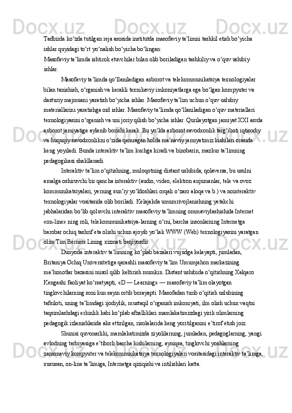 Tadbirda ko‘zda tutilgan reja asosida institutda masofaviy ta’limni tashkil etish bo‘yicha 
ishlar quyidagi to‘rt yo‘nalish bo‘yicha bo‘lingan: 
Masofaviy ta’limda ishtirok etuvchilar bilan olib boriladigan tashkiliy va o‘quv uslubiy 
ishlar. 
Masofaviy ta’limda qo‘llaniladigan axborot va telekommunikatsiya texnologiyalar 
bilan tanishish, o‘rganish va kerakli texnikaviy imkoniyatlarga ega bo‘lgan kompyuter va 
dasturiy majmuani yaratish bo‘yicha ishlar. Masofaviy ta’lim uchun o‘quv uslubiy 
materiallarini yaratishga oid ishlar. Masofaviy ta’limda qo‘llaniladigan o‘quv materiallari 
texnologiyasini o‘rganish va uni joriy qilish bo‘yicha ishlar. Qurilayotgan jamiyat XXI asrda
axborot jamiyatiga aylanib borishi kerak. Bu yo‘lda axborot savodxonlik targ‘iboti iqtisodiy 
va huquqiy savodxonlikni o‘zida qamragan holda ma’naviy jamiyatimiz kishilari orasida 
keng yoyiladi. Bunda interaktiv ta’lim kuchga kiradi va binobarin, mazkur ta’limning 
pedagogikasi shakllanadi. 
Interaktiv ta’lim o‘qitishning, muloqotning distant uslubida, qolaversa, bu usulni 
amalga oshiruvchi bir qancha interaktiv (audio, video, elektron anjumanlar, tele va ovoz 
kommunikatsiyalari, yerning sun’iy yo‘ldoshlari orqali o‘zaro aloqa va b.) va nointeraktiv 
texnologiyalar vositasida olib boriladi. Kelajakda umumrivojlanishning yetakchi 
jabhalaridan bo‘lib qoluvchi interaktiv masofaviy ta’limning ommaviylashishida Internet 
«on-line» ning roli, telekommunikatsiya-larning o‘rni, barcha insonlarning Internetga 
barobar ochiq tashrif eta olishi uchun ajoyib yo‘lak WWW (Web) texnologiyasini yaratgan 
olim Tim Berners Lining xizmati beqiyosdir. 
Dunyoda interaktiv ta’limning ko‘plab bazalari vujudga kelayapti, jumladan, 
Britaniya Ochiq Universitetiga qarashli masofaviy ta’lim Umumjahon markazining 
ma’lumotlar bazasini misol qilib keltirish mumkin. Distant uslubida o‘qitishning Xalqaro 
Kengashi faoliyat ko‘rsatyapti, «D — Learning» — masofaviy ta’lim olayotgan 
tinglovchilarning soni kun sayin ortib borayapti. Masofadan turib o‘qitish uslubining 
tafsiloti, uning ta’limdagi ijodiylik, mustaqil o‘rganish imkoniyati, ilm olish uchun vaqtni 
taqsimlashdagi erkinlik kabi ko‘plab afzalliklari mamlakatimizdagi yirik olimlarning 
pedagogik izlanishlarida aks ettirilgan, risolalarida keng yoritilganini e’tirof etish joiz. 
Shunisi quvonarliki, mamlakatimizda ziyolilarning, jumladan, pedagoglarning, yangi 
avlodning tarbiyasiga e’tiborli barcha kishilarning, ayniqsa, tinglovchi yoshlarning 
zamonaviy kompyuter va telekommnikatsiya texnologiyalari vositasidagi interaktiv ta’limga,
xususan, on-line ta’limiga, Internetga qiziqishi va intilishlari katta.  