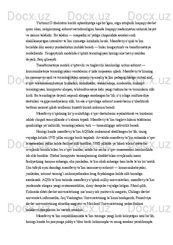 Yurtimiz O‘zbekiston kuchli iqtisodiyotga ega bo‘lgan, ezgu istiqbolli huquqiy davlat
qurar ekan, xalqimizning axborot savodxonligini hamda huquqiy madaniyatini oshirish hayot
va zamon talabidir. Bu talabni — maqsadni ro‘yobga chiqarishda asoslari endi 
shakllanayotgan interaktiv ta’lim xizmatga kirishishi kerak. Masofaviy o‘qish ta’lim 
berishda ikki asosiy yondashishni izohlab beradi — bular kengaytirish va transformatsiya 
modellaridir. Kengaytirish modelida o‘qitish texnologiyasi hozirgi ana’naviy usuldan 
deyarli, farq qilmaydi. 
Transformatsiya modeli o‘qituvchi va tinglovchi hamkorligi uchun axborot — 
kommunikatsiya texnologiyalari vositalarini o‘zida mujassam qiladi. Masofaviy ta’limning 
bu zamonaviy usul va texnologiyalari nazariy va amaliy ta’lim pedagogikasiga virtual sinf, 
o‘quv telekommunikatsiya loyihalari, koordinator, teskari aloqa, moderator, muloqot 
texnologiyasi, kompyuter aloqasi, telekonferensiya kabi yangi tushuncha va terminlarni olib 
kirdi. Bu texnologiya deyarli raqamli aloqaga asoslangan bo‘lib, o‘z ichiga multimediya 
dasturlari va gipermediyalarni olib, bu esa o‘quvchiga axborot massivlarini o‘zlashtirish 
tartibini nazorat qilish usullarini kuzatib borish imkonini beradi. 
Masofaviy o‘qishning ko‘p muhitliligi o‘quv dasturlarini rejalashtirish va kurslarini 
ishlab chiqish tamoyillarida o‘z aksini topadi. Masofaviy ta’lim tinglovchilarni talablarini 
qondirishga yo‘naltirilib, texnologiyalarni turli — tumanliligiga ustivorlik beradi. 
Hozirgi kunda masofaviy ta’lim AQShda mukammal shakllangan bo‘lib, uning 
vujudga kelishi 1970 yillar oxiriga borib taqaladi. Avvalida masofaviy ta’lim sohasida o‘quv 
muassasalari yakka holda faoliyat olib bordilar. 1980 yillarda yo‘ldosh teleko‘rsatuvlar 
rivojlanib borishi bilan, bu o‘quv kurslari ustida bir necha o‘quv muassasalari hamkorlikda 
ish olib bordilar. Global kompyuter tarmoqlarining shiddat bilan rivojlanishi inson 
faoliyatining hamma sohasiga, shu jumladan, ta’lim olish sohasiga ham katta ta’sir ko‘rsatdi.
Shu tufayli ayni damdagi masofaviy ta’lim zamonaviy axborot — kommunikatsiyalar, 
jumladan, internet tarmog‘i imkoniyatlaridan keng foydalangan holda olib borishga 
asoslanadi. AQSh ta’limi tarixida masofaviy o‘qitish milliy universitetlari, masofaviy ta’lim 
yordamida olingan yangi mutaxassisliklar, ilmiy darajalar vujudga kelgan. Misol qilib, 
Kolorada shtati davlat universitetining ma’muriy ish yurituvchi magistri, Chikago davlat 
universiteti informatika, Jorj Vashington Universitetining ta’limni boshqarish, Penselviya 
davlat universitetining akustika magistri va Merilend Universitetining yadro fizikasi 
bakalavri darajalarini ko‘rsatish mumkin. 
Masofaviy ta’lim respublikamizda ta’lim tizimiga yangi kirib kelayotgan usul bo‘lib, 
hozirgi kunda bu jarayonga jiddiy e’tibor berib kelinmoqda va uning asoslari yaratilmoqda.  
