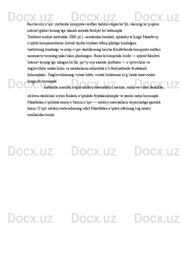 Barcha oliy o‘quv yurtlarida kompyuter sinflari tashkil etilgan bo‘lib, ularning ko‘p qismi 
internet global tarmog‘iga ulanish asosida faoliyat ko‘rsatmoqda. 
Toshkent moliya institutida 2000 yil 1 -sentabrdan boshlab, iqtisodiy ta’limga Masofaviy 
o‘qitish komponentlarini kiritish tajriba loyihasi tatbiq qilishga kirishilgan. 
Institutning kunduzgi va sirtqi o‘quv shakllarining barcha fakultetlarida kompyuter sinflari 
zamonaviy texnologiyalar bilan jihozlangan. Birinchi bosqichda kredit — iqtisod fakulteti 
Internet tarmog‘iga ulangan bo‘lib, qat’iy reja asosida professor — o‘qituvchilar va 
tinglovchilar undan bilim va malakalarini oshirishda o‘z faoliyatlarida foydalanib 
kelmoqdalar. Tinglovchilarning virtual kitob, virtual kutubxona to‘g‘risida tasavvurlari 
kengayib bormoqda. 
Institutda masofali o‘qish uslubiy materiallari ( matnlar, audio va video darsliklar, 
elektron darsliklar) ayrim fanlarni o‘qitishda foydalanilmoqda va yaxshi natija bermoqda. 
Masofadan o‘qitishda asosiy e’tiborni o‘quv — uslubiy materiallarni tayyorlashga qaratish 
lozim. O‘quv uslubiy materiallarning sifati Masofadan o‘qitish sifatining eng asosiy 
omillaridan biridir.  