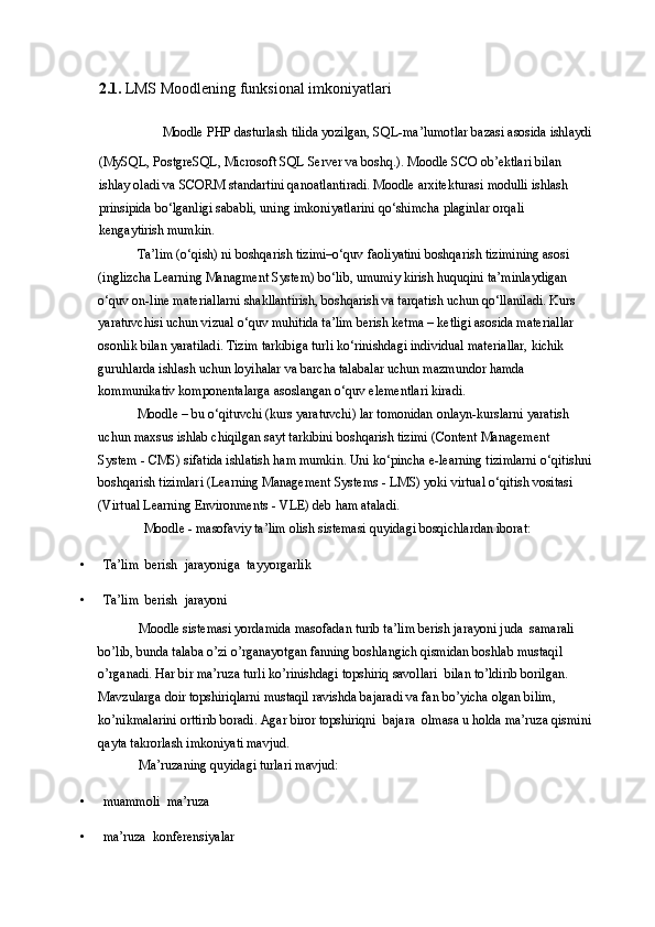 2.1.   LMS Moodlening funksional imkoniyatlari
Moodle PHP dasturlash tilida yozilgan, SQL-ma’lumotlar bazasi asosida ishlaydi 
(MySQL, PostgreSQL, Microsoft SQL Server va boshq.). Moodle SCO ob’ektlari bilan 
ishlay oladi va SCORM standartini qanoatlantiradi. Moodle arxitekturasi modulli ishlash 
prinsipida bo‘lganligi sababli, uning imkoniyatlarini qo‘shimcha plaginlar orqali 
kengaytirish mumkin. 
Ta’lim (o‘qish) ni boshqarish tizimi–o‘quv faoliyatini boshqarish tizimining asosi 
(inglizcha Learning Managment System) bo‘lib, umumiy kirish huquqini ta’minlaydigan 
o‘quv on-line materiallarni shakllantirish, boshqarish va tarqatish uchun qo‘llaniladi. Kurs 
yaratuvchisi uchun vizual o‘quv muhitida ta’lim berish ketma – ketligi asosida materiallar 
osonlik bilan yaratiladi. Tizim tarkibiga turli ko‘rinishdagi individual materiallar, kichik 
guruhlarda ishlash uchun loyihalar va barcha talabalar uchun mazmundor hamda 
kommunikativ komponentalarga asoslangan o‘quv elementlari kiradi. 
Moodle – bu o‘qituvchi (kurs yaratuvchi) lar tomonidan onlayn-kurslarni yaratish 
uchun maxsus ishlab chiqilgan sayt tarkibini boshqarish tizimi (Content Management 
System - CMS) sifatida ishlatish ham mumkin. Uni ko‘pincha e-learning tizimlarni o‘qitishni
boshqarish tizimlari (Learning Management Systems - LMS) yoki virtual o‘qitish vositasi 
(Virtual Learning Environments - VLE) deb ham ataladi. 
Moodle - masofaviy ta’lim olish sistemasi quyidagi bosqichlardan iborat: 
• Ta’lim  berish  jarayoniga  tayyorgarlik 
• Ta’lim  berish  jarayoni  
Moodle sistemasi yordamida masofadan turib ta’lim berish jarayoni juda  samarali 
bo’lib, bunda talaba o’zi o’rganayotgan fanning boshlangich qismidan boshlab mustaqil 
o’rganadi.  Har bir ma’ruza turli ko’rinishdagi topshiriq savollari  bilan to’ldirib borilgan. 
Mavzularga doir topshiriqlarni mustaqil ravishda bajaradi va fan bo’yicha olgan bilim, 
ko’nikmalarini orttirib boradi. Agar biror topshiriqni  bajara  olmasa u holda ma’ruza qismini
qayta takrorlash imkoniyati mavjud.  
Ma’ruzaning quyidagi turlari mavjud: 
• muammoli  ma’ruza  
• ma’ruza  konferensiyalar