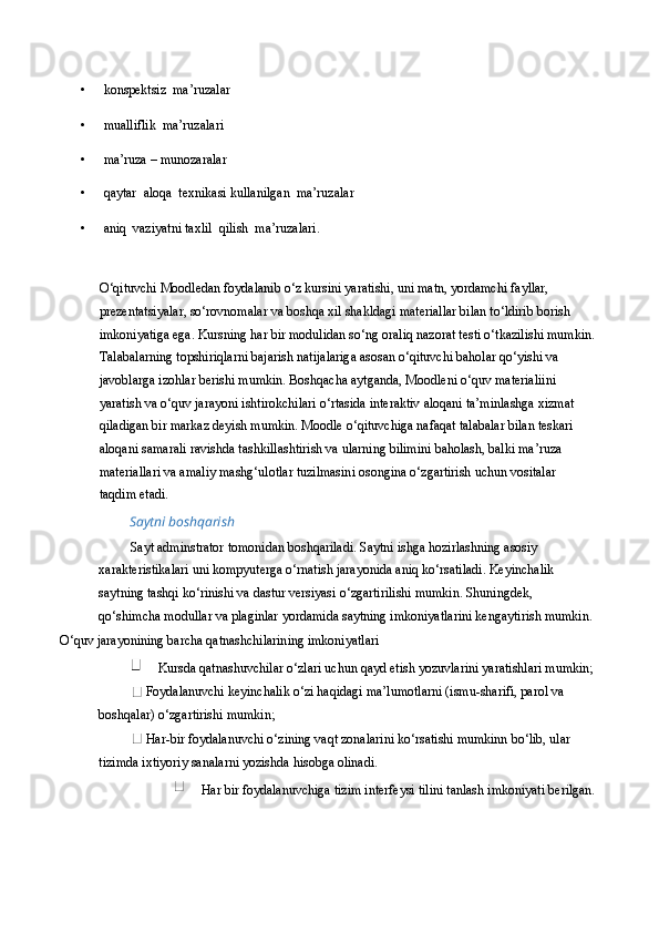 • konspektsiz  ma’ruzalar 
• mualliflik  ma’ruzalari 
• ma’ruza – munozaralar 
• qaytar  aloqa  texnikasi kullanilgan  ma’ruzalar 
• aniq  vaziyatni taxlil  qilish  ma’ruzalari. 
 
O‘qituvchi Moodledan foydalanib o‘z kursini yaratishi, uni matn, yordamchi fayllar, 
prezentatsiyalar, so‘rovnomalar va boshqa xil shakldagi materiallar bilan to‘ldirib borish 
imkoniyatiga ega. Kursning har bir modulidan so‘ng oraliq nazorat testi o‘tkazilishi mumkin.
Talabalarning topshiriqlarni bajarish natijalariga asosan o‘qituvchi baholar qo‘yishi va 
javoblarga izohlar berishi mumkin. Boshqacha aytganda, Moodleni o‘quv materialiini 
yaratish va o‘quv jarayoni ishtirokchilari o‘rtasida interaktiv aloqani ta’minlashga xizmat 
qiladigan bir markaz deyish mumkin. Moodle o‘qituvchiga nafaqat talabalar bilan teskari 
aloqani samarali ravishda tashkillashtirish va ularning bilimini baholash, balki ma’ruza 
materiallari va amaliy mashg‘ulotlar tuzilmasini osongina o‘zgartirish uchun vositalar 
taqdim etadi. 
Saytni boshqarish 
Sayt adminstrator tomonidan boshqariladi. Saytni ishga hozirlashning asosiy 
xarakteristikalari uni kompyuterga o‘rnatish jarayonida aniq ko‘rsatiladi. Keyinchalik 
saytning tashqi ko‘rinishi va dastur versiyasi o‘zgartirilishi mumkin. Shuningdek, 
qo‘shimcha modullar va plaginlar yordamida saytning imkoniyatlarini kengaytirish mumkin.
O‘quv jarayonining barcha qatnashchilarining imkoniyatlari 
 Kursda qatnashuvchilar o‘zlari uchun qayd etish yozuvlarini yaratishlari mumkin;
 Foydalanuvchi keyinchalik o‘zi haqidagi ma’lumotlarni (ismu-sharifi, parol va 
boshqalar) o‘zgartirishi mumkin; 
 Har-bir foydalanuvchi o‘zining vaqt zonalarini ko‘rsatishi mumkinn bo‘lib, ular 
tizimda ixtiyoriy sanalarni yozishda hisobga olinadi. 
 Har bir foydalanuvchiga tizim interfeysi tilini tanlash imkoniyati berilgan.