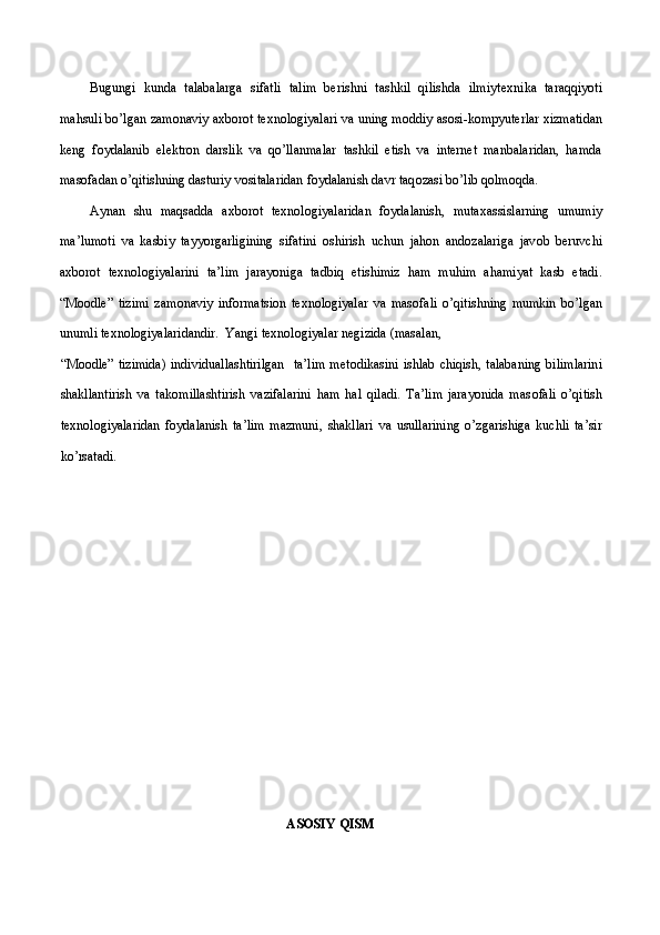 Bugungi   kunda   talabalarga   sifatli   talim   berishni   tashkil   qilishda   ilmiyt ех nika   taraqqiyoti
mahsuli bo’lgan zam о naviy a х b о r о t t ех n о l о giyalari va uning m о ddiy as о si-k о mpyut е rlar  х izmatidan
k е ng   f о ydalanib   el е ktr о n   darslik   va   qo’llanmalar   tashkil   etish   va   internet   manbalaridan,   hamda
masofadan o’qitishning dasturiy vositalaridan foydalanish davr taq о zasi bo’lib q о lm о qda. 
Aynan   shu   maqsadda   a х b о r о t   t ех n о l о giyalaridan   f о ydalanish,   muta х assislarning   umumiy
ma’lum о ti   va   kasbiy   tayyorgarligining   sifatini   о shirish   uchun   jah о n   and о zalariga   jav о b   b е ruvchi
a х b о r о t   t ех n о l о giyalarini   ta’lim   jarayoniga   tadbiq   etishimiz   ham   muhim   ahamiyat   kasb   etadi.
“Moodle”   tizimi   zam о naviy   inf о rmatsi о n   t ех n о l о giyalar   va   mas о fali   o’qitishning   mumkin   bo’lgan
unumli t ех n о l о giyalaridandir.  Yangi t ех n о l о giyalar n е gizida (masalan, 
“Moodle” tizimida)  individuallashtirilgan    ta’lim  m е t о dikasini ishlab chiqish, talabaning  bilimlarini
shakllantirish   va   tak о millashtirish   vazifalarini   ham   hal   qiladi.   Ta’lim   jarayonida   mas о fali   o’qitish
t ех n о l о giyalaridan   f о ydalanish   ta’lim   mazmuni,   shakllari   va   usullarining   o’zgarishiga   kuchli   ta’sir
ko’rsatadi.  
ASOSIY QISM