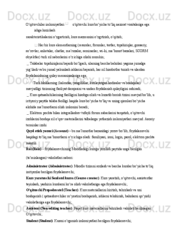 O‘qituvchilar imkoniyatlari   o‘qituvchi kurs bo‘yicha to‘liq nazorat vositalariga ega: 
ishga hozirlash 
xarakteristikalarini o‘zgartirish, kurs mazmunini o‘zgrtirish, o‘qitish;  
 Har bir kurs elementlarning (resurslar, forumlar, testlar, topshiriqlar, gossariy, 
so‘rovlar, anketalar, chatlar, ma’ruzalar, seminarlar, wi-ki, ma’lumot bazalari, SCORM 
obyektlar) turli xil naborlarini o‘z ichiga olishi mumkin; 
 Talabalar topshiriqlarni bajarib bo‘lgach, ularning barcha baholari yagona jurnalga 
yig‘iladi va bu jurnal yakunlash ishlarini bajarish, har xil hisobotlar tuzish va ulardan 
foydalanishning qulay mexanizmlariga ega; 
 Turli bloklarning (kalendar, yangiliklar, kutilayotgan hodisalar va boshqalar) 
mavjudligi tizimning faoliyat darajasini va undan foydalanish qulayligini oshiradi; 
 Kurs qatnashchilarining faolligini hisobga olish va kuzatib borish tizimi mavjud bo‘lib, u 
ixtiyoriy paytda talaba faolligi haqida kurs bo‘yicha to‘liq va uning qismlari bo‘yicha 
alohida ma’lumotlarni olish imkonini beradi; 
 Elektron pochta bilan integrallashuv tufayli forum xabarlarini tarqatish, o‘qituvchi 
izohlarini boshqa xil o‘quv materiallarini talbalarga yetkazish imkoniyatlari mavjud. Asosiy 
terminlar izohi 
Qayd etish yozuvi (Account)  – bu ma’lumotlar bazasidagi yozuv bo‘lib, foydalanuvchi 
haqidagi to‘liq ma’lumotlarni o‘z ichiga oladi: familiyasi, ismi, login, parol, elektron pochta 
manzili. 
Rol (Role)  – foydalanuvchining Moodledagi kursga yozilish paytida unga berilgan 
(ta’minlangan) vakolatlari nabori: 
Administrator (Administrator) . Moodle tizimni sozlash va barcha kurslar bo‘yicha to‘liq 
imtiyozlar berilgan foydalanuvchi;  
Kurs yaratuvchi Sozdatel kursa (Course creator) . Kurs yaratish, o‘qituvchi, assistentlar 
tayinlash, yashirin kurslarni ko‘ra olish vakolatlariga ega foydalanuvchi; 
O‘qituvchi Prepodavatel (Teacher) . Kurs materiallarini kiritish, tahrirlash va uni 
boshqarish ( qatnashuvchilar ro‘yxatini boshqarish, ishlarni tekshirish, baholarni qo‘yish) 
vakolatlariga ega foydalanuvchi; 
Assistent (Non-editing teacher) . Faqat kurs materiallarini tahrirlash vakolati berilmagan 
O‘qituvchi; 
Student (Student) . Kursni o‘rganish imkoniyatlari berilgan foydalanuvchi;  