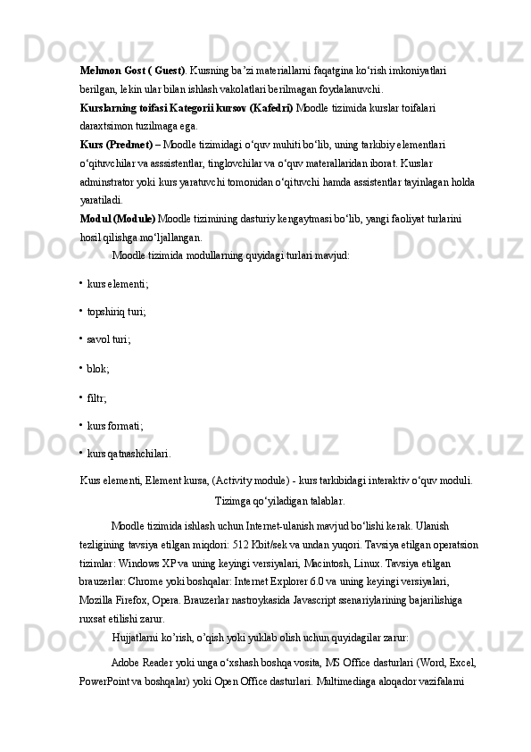 Mehmon Gost ( Guest) . Kursning ba’zi materiallarni faqatgina ko‘rish imkoniyatlari 
berilgan, lekin ular bilan ishlash vakolatlari berilmagan foydalanuvchi.  
Kurslarning toifasi Kategorii kursov (Kafedri)  Moodle tizimida kurslar toifalari 
daraxtsimon tuzilmaga ega. 
Kurs (Predmet)  – Moodle tizimidagi o‘quv muhiti bo‘lib, uning tarkibiy elementlari 
o‘qituvchilar va asssistentlar, tinglovchilar va o‘quv materallaridan iborat. Kurslar 
adminstrator yoki kurs yaratuvchi tomonidan o‘qituvchi hamda assistentlar tayinlagan holda 
yaratiladi.  
Modul (Module)  Moodle tizimining dasturiy kengaytmasi bo‘lib, yangi faoliyat turlarini 
hosil qilishga mo‘ljallangan.  
Moodle tizimida modullarning quyidagi turlari mavjud: 
• kurs elementi;  
• topshiriq turi;  
• savol turi;  
• blok;  
• filtr;  
• kurs formati;  
• kurs qatnashchilari.  
Kurs elementi, Element kursa, (Activity module) - kurs tarkibidagi interaktiv o‘quv moduli. 
Tizimga qo‘yiladigan talablar. 
Moodle tizimida ishlash uchun Internet-ulanish mavjud bo‘lishi kerak. Ulanish 
tezligining tavsiya etilgan miqdori: 512 Kbit/sek va undan yuqori. Tavsiya etilgan operatsion
tizimlar: Windows XP va uning keyingi versiyalari, Macintosh, Linux. Tavsiya etilgan 
brauzerlar: Chrome yoki boshqalar: Internet Explorer 6.0 va uning keyingi versiyalari, 
Mozilla Firefox, Opera. Brauzerlar nastroykasida Javascript ssenariylarining bajarilishiga 
ruxsat etilishi zarur.  
Hujjatlarni ko’rish, o’qish yoki yuklab olish uchun quyidagilar zarur:  
Adobe Reader yoki unga o‘xshash boshqa vosita, MS Office dasturlari (Word, Excel, 
PowerPoint va boshqalar) yoki Open Office dasturlari. Multimediaga aloqador vazifalarni