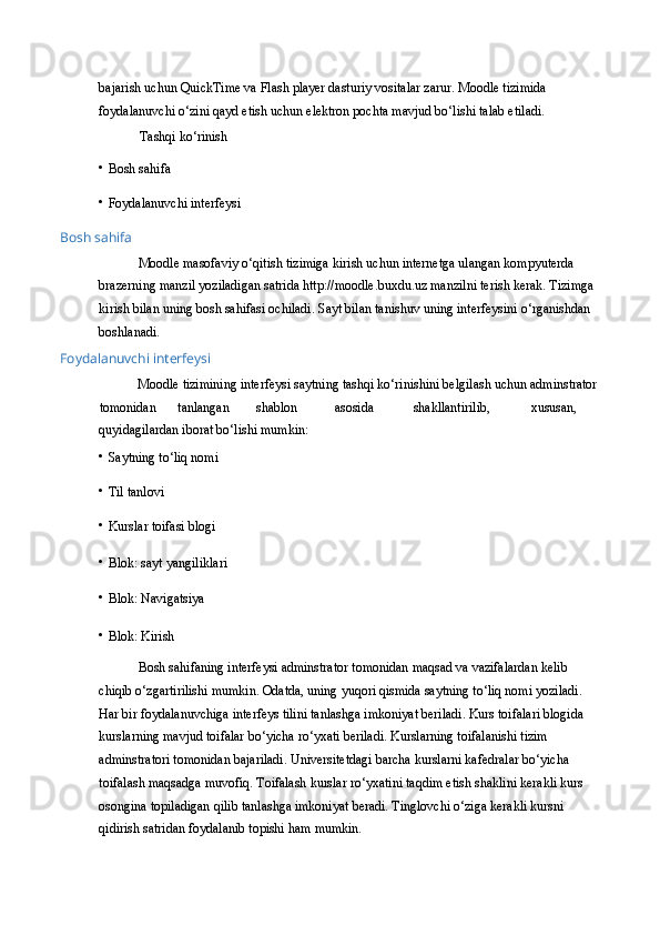 bajarish uchun QuickTime va Flash player dasturiy vositalar zarur. Moodle tizimida 
foydalanuvchi o‘zini qayd etish uchun elektron pochta mavjud bo‘lishi talab etiladi. 
Tashqi ko‘rinish  
• Bosh sahifa  
• Foydalanuvchi interfeysi 
Bosh sahifa 
Moodle masofaviy o‘qitish tizimiga kirish uchun internetga ulangan kompyuterda 
brazerning manzil yoziladigan satrida http://moodle.buxdu.uz manzilni terish kerak. Tizimga
kirish bilan uning bosh sahifasi ochiladi. Sayt bilan tanishuv uning interfeysini o‘rganishdan 
boshlanadi. 
Foydalanuvchi interfeysi 
Moodle tizimining interfeysi saytning tashqi ko‘rinishini belgilash uchun adminstrator
tomonidan  tanlangan  shablon  asosida  shakllantirilib,  xususan, 
quyidagilardan iborat bo‘lishi mumkin:  
• Saytning to‘liq nomi  
• Til tanlovi  
• Kurslar toifasi blogi  
• Blok: sayt yangiliklari  
• Blok: Navigatsiya  
• Blok: Kirish  
Bosh sahifaning interfeysi adminstrator tomonidan maqsad va vazifalardan kelib 
chiqib o‘zgartirilishi mumkin. Odatda, uning yuqori qismida saytning to‘liq nomi yoziladi. 
Har bir foydalanuvchiga interfeys tilini tanlashga imkoniyat beriladi. Kurs toifalari blogida 
kurslarning mavjud toifalar bo‘yicha ro‘yxati beriladi. Kurslarning toifalanishi tizim 
adminstratori tomonidan bajariladi. Universitetdagi barcha kurslarni kafedralar bo‘yicha 
toifalash maqsadga muvofiq. Toifalash kurslar ro‘yxatini taqdim etish shaklini kerakli kurs 
osongina topiladigan qilib tanlashga imkoniyat beradi. Tinglovchi o‘ziga kerakli kursni 
qidirish satridan foydalanib topishi ham mumkin.