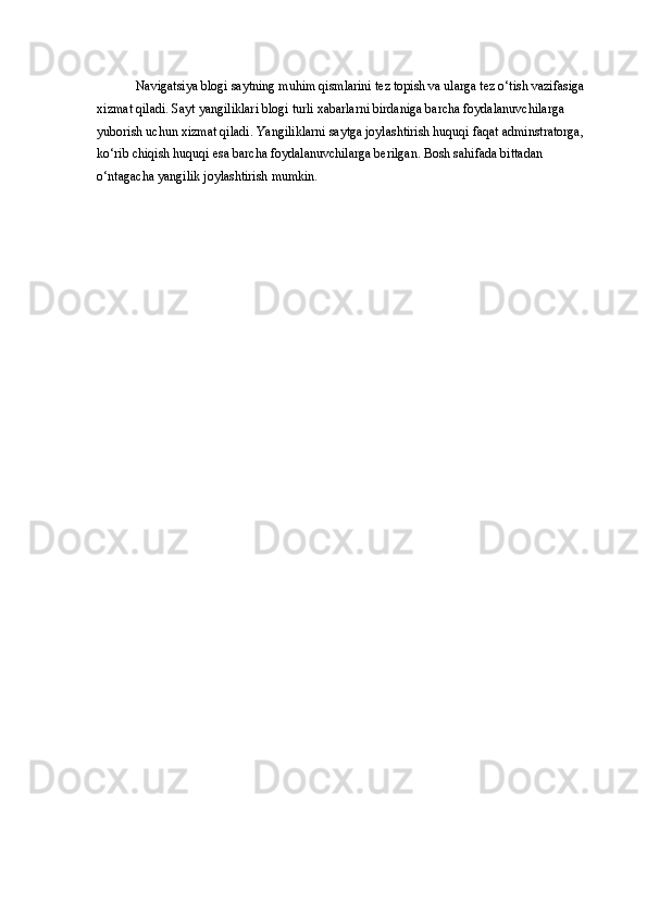 Navigatsiya blogi saytning muhim qismlarini tez topish va ularga tez o‘tish vazifasiga
xizmat qiladi. Sayt yangiliklari blogi turli xabarlarni birdaniga barcha foydalanuvchilarga 
yuborish uchun xizmat qiladi. Yangiliklarni saytga joylashtirish huquqi faqat adminstratorga,
ko‘rib chiqish huquqi esa barcha foydalanuvchilarga berilgan. Bosh sahifada bittadan 
o‘ntagacha yangilik joylashtirish mumkin.
