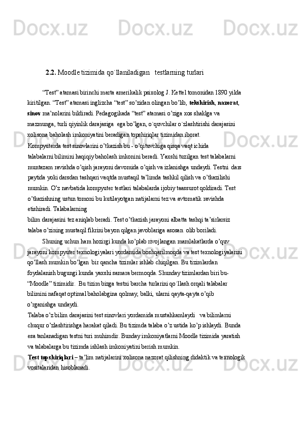 2.2.   Moodle tizimida qo`llaniladigan     testlarning turlari
“Test” atamasi birinchi marta amerikalik psixolog J. Kettel tomonidan 1890 yilda 
kiritilgan. “Test” atamasi inglizcha “test” so’zidan olingan bo’lib,  tekshirish ,  nazorat , 
sinov  ma’nolarini bildiradi. Pedagogikada “test” atamasi o’ziga xos shaklga va 
mazmunga, turli qiyinlik darajasiga  ega bo’lgan, o`quvchilar o`zlashtirishi darajasini 
xolisona baholash imkoniyatini beradigan topshiriqlar tizimidan iborat.  
Kompyuterda test sinovlarini o’tkazish bu - o’qituvchiga qisqa vaqt ichida                 
talabalarni bilimini haqiqiy baholash imkonini beradi. Yaxshi tuzilgan test talabalarni 
muntazam ravishda o’qish jarayoni davomida o’qish va izlanishga undaydi. Testni  dars 
paytida yoki darsdan tashqari vaqtda mustaqil ta’limda tashkil qilish va o’tkazilishi 
mumkin. O’z navbatida kompyuter testlari talabalarda ijobiy taassurot qoldiradi. Test 
o’tkazishning ustun tomoni bu kutilayotgan natijalarni tez va avtomatik ravishda 
etishiradi. Talabalarning 
bilim darajasini tez aniqlab beradi. Test o’tkazish jarayoni albatta tashqi ta’sirlarsiz 
talaba o’zining mustaqil fikrini bayon qilgan javoblariga asosan  olib boriladi. 
Shuning uchun ham hozirgi kunda ko’plab rivojlangan mamlakatlarda o’quv 
jarayoni kompyuter texnologiyalari yordamida boshqarilmoqda va test texnologiyalarini
qo’llash mumkin bo’lgan  bir qancha tizimlar ishlab chiqilgan. Bu tizimlardan 
foydalanish bugungi kunda yaxshi samara bermoqda. Shunday tizimlardan biri bu- 
“Moodle” tizimidir.  Bu tizim bizga testni barcha turlarini qo`llash orqali talabalar 
bilimini nafaqat optimal baholabgina qolmay, balki, ularni qayta-qayta o’qib 
o’rganishga undaydi. 
Talaba o’z bilim darajasini test sinovlari yordamida mustahkamlaydi   va bilimlarni 
chuqur o’zlashtirishga harakat qiladi. Bu tizimda talaba o’z ustida ko’p ishlaydi. Bunda 
esa tanlanadigan testni turi muhimdir. Bunday imkoniyatlarni Moodle tizimida yaratish 
va talabalarga bu tizimda ishlash imkoniyatini berish mumkin. 
Test topshiriqlari  – ta’lim natijalarini xolisona nazorat qilishning didaktik va texnologik 
vositalaridan hisoblanadi.   