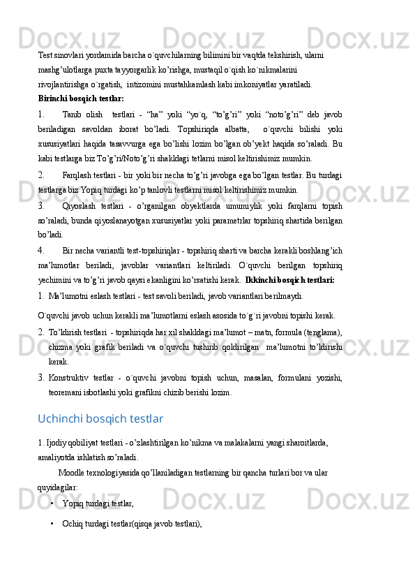 Test sinovlari yordamida barcha o`quvchilarning bilimini bir vaqtda tekshirish, ularni 
mashg’ulotlarga puxta tayyorgarlik ko’rishga, mustaqil o`qish ko`nikmalarini 
rivojlantirishga o`rgatish,  intizomini mustahkamlash kabi imkoniyatlar yaratiladi.  
Birinchi bosqich testlar:  
1. Tanib   olish     testlari   -   “ha”   yoki   “yo`q,   “to’g’ri”   yoki   “noto’g’ri”   deb   javob
beriladigan   savoldan   iborat   bo’ladi.   Topshiriqda   albatta,     o`quvchi   bilishi   yoki
xususiyatlari   haqida   tasavvurga   ega   bo’lishi   lozim   bo’lgan   ob’yekt   haqida   so’raladi.   Bu
kabi testlarga biz To’g’ri/Noto’g’ri shakldagi tetlarni misol keltirishimiz mumkin. 
2. Farqlash testlari - bir yoki bir necha to’g’ri javobga ega bo’lgan testlar. Bu turdagi
testlarga biz Yopiq turdagi ko’p tanlovli testlarni misol keltirishimiz mumkin. 
3. Qiyoslash   testlari   -   o’rganilgan   obyektlarda   umumiylik   yoki   farqlarni   topish
so’raladi, bunda qiyoslanayotgan xususiyatlar yoki parametrlar topshiriq shartida berilgan
bo’ladi.  
4. Bir necha variantli test-topshiriqlar - topshiriq sharti va barcha kerakli boshlang’ich
ma’lumotlar   beriladi,   javoblar   variantlari   keltiriladi.   O`quvchi   berilgan   topshiriq
yechimini va to’g’ri javob qaysi ekanligini ko’rsatishi kerak.   Ikkinchi bosqich testlari: 
1. Ma’lumotni eslash testlari - test savoli beriladi, javob variantlari berilmaydi. 
O`quvchi javob uchun kerakli ma’lumotlarni eslash asosida to`g`ri javobni topishi kerak.   
2. To’ldirish testlari  - topshiriqda har xil shakldagi ma’lumot – matn, formula (tenglama),
chizma   yoki   grafik   beriladi   va   o`quvchi   tushirib   qoldirilgan     ma’lumotni   to’ldirishi
kerak.  
3. Konstruktiv   testlar   -   o`quvchi   javobni   topish   uchun,   masalan,   formulani   yozishi,
teoremani isbotlashi yoki grafikni chizib berishi lozim.  
Uchinchi bosqich testlar 
1. Ijodiy qobiliyat testlari - o’zlashtirilgan ko’nikma va malakalarni yangi sharoitlarda, 
amaliyotda ishlatish so’raladi.  
Moodle texnologiyasida qo’llaniladigan testlarning bir qancha turlari bor va ular 
quyidagilar: 
• Yopiq turdagi testlar,  
• Ochiq turdagi testlar(qisqa javob testlari),