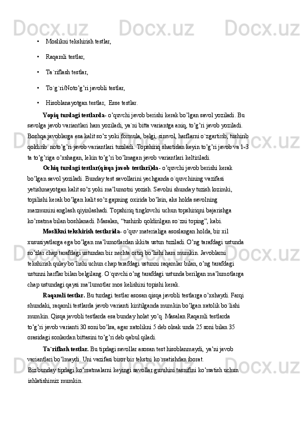 • Moslikni tekshirish testlar, 
• Raqamli testlar, 
• Ta`riflash testlar, 
• To`g`ri/Noto’g’ri javobli testlar, 
• Hisoblanayotgan testlar,    Esse testlar.  
Yopiq turdagi testlarda-  o’quvchi javob berishi kerak bo’lgan savol yoziladi. Bu 
savolga javob variantlari ham yoziladi, ya`ni bitta variantga aniq, to’g’ri javob yoziladi. 
Boshqa javoblarga esa kalit so’z yoki formula, belgi, simvol, harflarni o`zgartirib, tushirib 
qoldirib  noto’g’ri javob variantlari tuziladi. Topshiriq shartidan keyin to’g’ri javob va 1-3 
ta to’g’riga o’xshagan, lekin to’g’ri bo’lmagan javob variantlari keltiriladi.  
Ochiq turdagi testlar(qisqa javob testlari)da -   o’quvchi javob berishi kerak 
bo’lgan savol yoziladi. Bunday test savollarini yechganda o`quvchining vazifasi 
yetishmayotgan kalit so’z yoki ma’lumotni yozish. Savolni shunday tuzish lozimki, 
topilishi kerak bo’lgan kalit so’z gapning oxirida bo’lsin, aks holda savolning 
mazmunini anglash qiyinlashadi. Topshiriq tinglovchi uchun topshiriqni bajarishga 
ko’rsatma bilan boshlanadi. Masalan, “tushirib qoldirilgan so`zni toping”, kabi.   
Moslikni tekshirish testlarida-  o’quv materialiga asoslangan holda, bir xil 
xususiyatlarga ega bo’lgan ma’lumotlardan ikkita ustun tuziladi. O’ng tarafdagi ustunda
so’zlar chap tarafdagi ustundan bir nechta ortiq bo’lishi ham mumkin. Javoblarni 
tekshirish qulay bo’lishi uchun chap tarafdagi ustunni raqamlar bilan, o’ng tarafdagi 
ustunni harflar bilan belgilang. O`quvchi o’ng tarafdagi ustunda berilgan ma’lumotlarga
chap ustundagi qaysi ma’lumotlar mos kelishini topishi kerak. 
Raqamli testlar.  Bu turdagi testlar asosan qisqa javobli testlarga o’xshaydi. Farqi
shundaki, raqamli testlarda javob varianti kiritilganda mumkin bo’lgan xatolik bo`lishi 
mumkin. Qisqa javobli testlarda esa bunday holat yo’q. Masalan Raqamli testlarda 
to’g’ri javob varianti 30 soni bo’lsa, agar xatolikni 5 deb olsak unda 25 soni bilan 35 
orasidagi sonlardan bittasini to’g’ri deb qabul qiladi. 
Ta`riflash testlar.  Bu tipdagi savollar asosan test hisoblanmaydi, ya’ni javob 
variantlari bo’lmaydi. Uni vazifasi biror bir tekstni ko`rsatishdan iborat. 
Biz bunday tipdagi ko’rsatmalarni keyingi savollar guruhini tasnifini ko’rsatish uchun 
ishlatishimiz mumkin.  