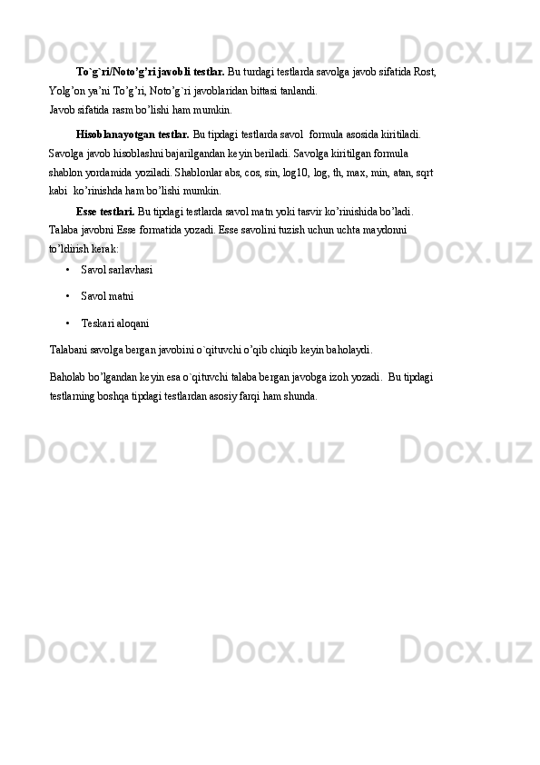 To`g`ri/Noto’g’ri javobli testlar.  Bu turdagi testlarda savolga javob sifatida Rost, 
Yolg’on ya’ni To’g’ri, Noto’g`ri javoblaridan bittasi tanlandi. 
Javob sifatida rasm bo’lishi ham mumkin. 
Hisoblanayotgan testlar.  Bu tipdagi testlarda savol  formula asosida kiritiladi. 
Savolga javob hisoblashni bajarilgandan keyin beriladi. Savolga kiritilgan formula 
shablon yordamida yoziladi. Shablonlar abs, cos, sin, log10, log, th, max, min, atan, sqrt
kabi  ko’rinishda ham bo’lishi mumkin. 
Esse testlari.  Bu tipdagi testlarda savol matn yoki tasvir ko’rinishida bo’ladi. 
Talaba javobni Esse formatida yozadi. Esse savolini tuzish uchun uchta maydonni 
to’ldirish kerak: 
• Savol sarlavhasi 
• Savol matni 
• Teskari aloqani 
Talabani savolga bergan javobini o`qituvchi o’qib chiqib keyin baholaydi. 
Baholab bo’lgandan keyin esa o`qituvchi talaba bergan javobga izoh yozadi.  Bu tipdagi 
testlarning boshqa tipdagi testlardan asosiy farqi ham shunda.