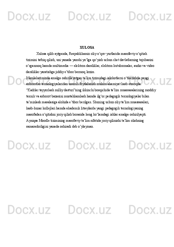 XULOSA
Xulosa qilib aytganda, Respublikamiz oliy o‘quv yurtlarida masofaviy o‘qitish 
tizimini tatbiq qilish, uni yanada yaxshi yo‘lga qo‘yish uchun chet davlatlarning tajribasini 
o‘rganmoq hamda multimedia — elektron darsliklar, elektron kutubxonalar, audio va video 
darsliklar yaratishga jiddiy e’tibor bermoq lozim. 
Mamlakatimizda amalga oshirilayotgan ta’lim tizimidagi islohotlarni o‘tkazishda yangi 
axborotlar texnologiyalaridan unumli foydalanish muhim ahamiyat kasb etmoqda. 
“Kadrlar tayyorlash milliy dasturi”ning ikkinchi bosqichida ta’lim muassasalarining moddiy 
texnik va axborot bazasini mustahkamlash hamda ilg‘or pedagogik texnologiyalar bilan 
ta’minlash masalasiga alohida e’tibor berilgan. Shuning uchun oliy ta’lim muassasalari, 
kasb-hunar kollejlari hamda akademik litseylarda yangi pedagogik texnologiyaning 
masofadan o‘qitishni joriy qilish borasida keng ko‘lamdagi ishlar amalga oshirilyapti. 
Ayniqsa Moodle tizimining masofaviy ta’lim sifatida joriy qilinishi ta’lim olishning 
samaradorligini yanada oshiradi deb o’ylayman.