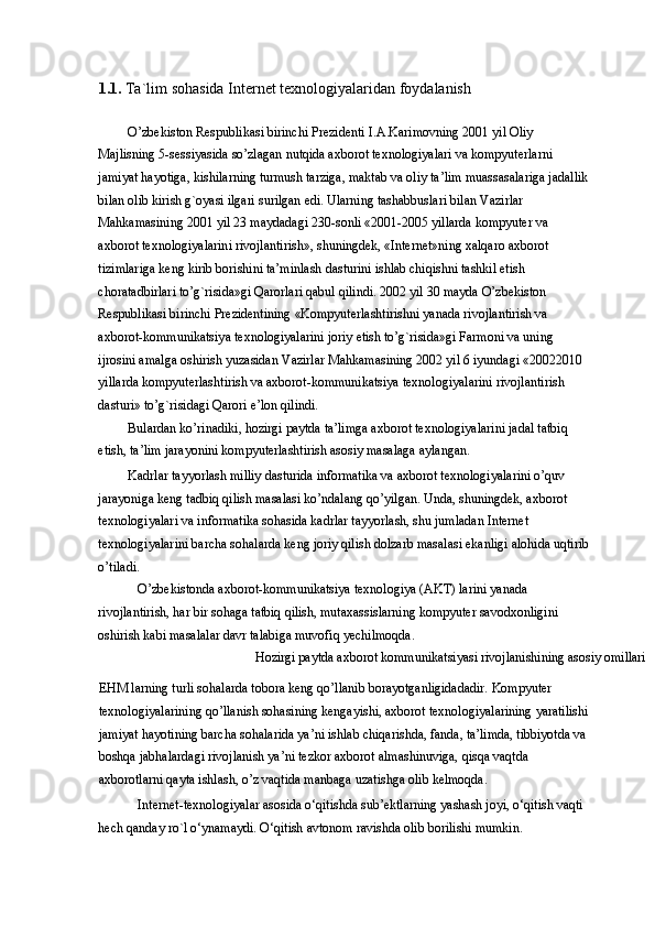 1.1.  Ta`lim sohasida Internet texnologiyalaridan foydalanish 
O’zbekiston Respublikasi birinchi Prezidenti I.A.Karimovning 2001 yil Oliy 
Majlisning 5-sessiyasida so’zlagan nutqida axborot texnologiyalari va kompyuterlarni 
jamiyat hayotiga, kishilarning turmush tarziga, maktab va oliy ta’lim muassasalariga jadallik 
bilan olib kirish g`oyasi ilgari surilgan edi. Ularning tashabbuslari bilan Vazirlar 
Mahkamasining 2001 yil 23 maydadagi 230-sonli «2001-2005 yillarda kompyuter va 
axborot texnologiyalarini rivojlantirish», shuningdek, «Internet»ning xalqaro axborot 
tizimlariga keng kirib borishini ta’minlash dasturini ishlab chiqishni tashkil etish 
choratadbirlari to’g`risida»gi Qarorlari qabul qilindi. 2002 yil 30 mayda O’zbekiston 
Respublikasi birinchi Prezidentining «Kompyuterlashtirishni yanada rivojlantirish va 
axborot-kommunikatsiya texnologiyalarini joriy etish to’g`risida»gi Farmoni va uning 
ijrosini amalga oshirish yuzasidan Vazirlar Mahkamasining 2002 yil 6 iyundagi «20022010 
yillarda kompyuterlashtirish va axborot-kommunikatsiya texnologiyalarini rivojlantirish 
dasturi» to’g`risidagi Qarori e’lon qilindi. 
Bulardan ko’rinadiki, hozirgi paytda ta’limga axborot texnologiyalarini jadal tatbiq 
etish, ta’lim jarayonini kompyuterlashtirish asosiy masalaga aylangan. 
Kadrlar tayyorlash milliy dasturida informatika va axborot texnologiyalarini o’quv 
jarayoniga keng tadbiq qilish masalasi ko’ndalang qo’yilgan. Unda, shuningdek, axborot 
texnologiyalari va informatika sohasida kadrlar tayyorlash, shu jumladan Internet 
texnologiyalarini barcha sohalarda keng joriy qilish dolzarb masalasi ekanligi alohida uqtirib
o’tiladi. 
O’zbekistonda axborot-kommunikatsiya texnologiya (AKT) larini yanada 
rivojlantirish, har bir sohaga tatbiq qilish, mutaxassislarning kompyuter savodxonligini 
oshirish kabi masalalar davr talabiga muvofiq yechilmoqda. 
  Hozirgi paytda axborot kommunikatsiyasi rivojlanishining asosiy omillari 
EHM larning turli sohalarda tobora keng qo’llanib borayotganligidadadir. Kompyuter 
texnologiyalarining qo’llanish sohasining kengayishi, axborot texnologiyalarining yaratilishi
jamiyat hayotining barcha sohalarida ya’ni ishlab chiqarishda, fanda, ta’limda, tibbiyotda va 
boshqa jabhalardagi rivojlanish ya’ni tezkor axborot almashinuviga, qisqa vaqtda 
axborotlarni qayta ishlash, o’z vaqtida manbaga uzatishga olib kelmoqda.  
Internet-texnologiyalar asosida o‘qitishda sub’ektlarning yashash joyi, o‘qitish vaqti 
hech qanday ro`l o‘ynamaydi. O‘qitish avtonom ravishda olib borilishi mumkin.  