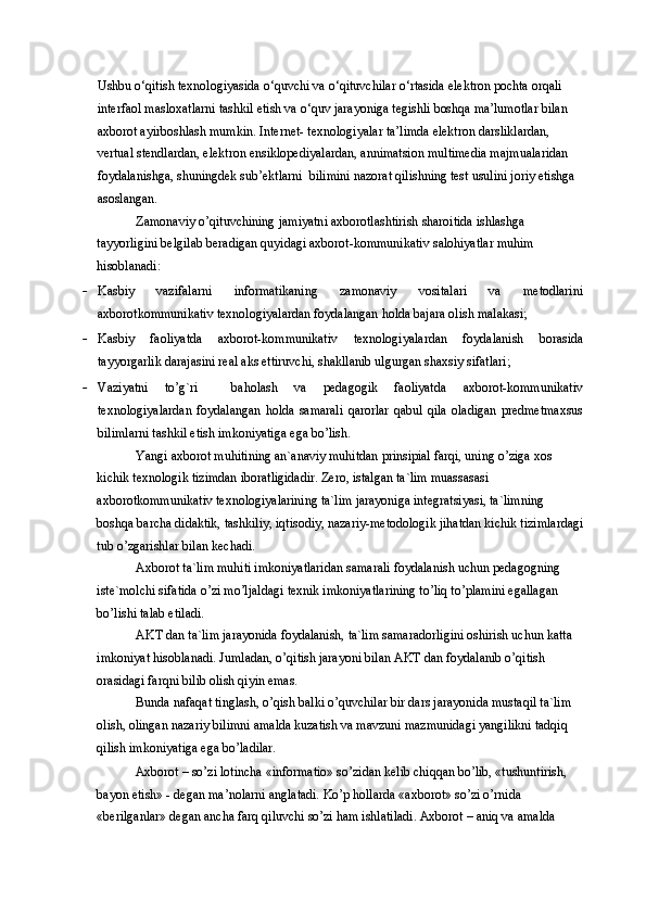 Ushbu o‘qitish texnologiyasida o‘quvchi va o‘qituvchilar o‘rtasida elektron pochta orqali 
interfaol masloxatlarni tashkil etish va o‘quv jarayoniga tegishli boshqa ma’lumotlar bilan 
axborot ayirboshlash mumkin. Internet- texnologiyalar ta’limda elektron darsliklardan, 
vertual stendlardan, elektron ensiklopediyalardan, annimatsion multimedia majmualaridan 
foydalanishga, shuningdek sub’ektlarni  bilimini nazorat qilishning test usulini joriy etishga 
asoslangan. 
Zamonaviy o’qituvchining jamiyatni axborotlashtirish sharoitida ishlashga 
tayyorligini belgilab beradigan quyidagi axborot-kommunikativ salohiyatlar muhim 
hisoblanadi: 
- Kasbiy   vazifalarni   informatikaning   zamonaviy   vositalari   va   metodlarini
axborotkommunikativ texnologiyalardan foydalangan holda bajara olish malakasi; 
- Kasbiy   faoliyatda   axborot-kommunikativ   texnologiyalardan   foydalanish   borasida
tayyorgarlik darajasini real aks ettiruvchi, shakllanib ulgurgan shaxsiy sifatlari; 
- Vaziyatni   to’g`ri     baholash   va   pedagogik   faoliyatda   axborot-kommunikativ
texnologiyalardan   foydalangan   holda   samarali   qarorlar   qabul   qila   oladigan   predmetmaxsus
bilimlarni tashkil etish imkoniyatiga ega bo’lish. 
Yangi axborot muhitining an`anaviy muhitdan prinsipial farqi, uning o’ziga xos 
kichik texnologik tizimdan iboratligidadir. Zero, istalgan ta`lim muassasasi 
axborotkommunikativ texnologiyalarining ta`lim jarayoniga integratsiyasi, ta`limning 
boshqa barcha didaktik, tashkiliy, iqtisodiy, nazariy-metodologik jihatdan kichik tizimlardagi
tub o’zgarishlar bilan kechadi. 
Axborot ta`lim muhiti imkoniyatlaridan samarali foydalanish uchun pedagogning 
iste`molchi sifatida o’zi mo’ljaldagi texnik imkoniyatlarining to’liq to’plamini egallagan 
bo’lishi talab etiladi. 
AKT dan ta`lim jarayonida foydalanish, ta`lim samaradorligini oshirish uchun katta 
imkoniyat hisoblanadi. Jumladan, o’qitish jarayoni bilan AKT dan foydalanib o’qitish 
orasidagi farqni bilib olish qiyin emas. 
Bunda nafaqat tinglash, o’qish balki o’quvchilar bir dars jarayonida mustaqil ta`lim 
olish, olingan nazariy bilimni amalda kuzatish va mavzuni mazmunidagi yangilikni tadqiq 
qilish imkoniyatiga ega bo’ladilar. 
Axborot – so’zi lotincha «informatio» so’zidan kelib chiqqan bo’lib, «tushuntirish, 
bayon etish» - degan ma’nolarni anglatadi. Ko’p hollarda «axborot» so’zi o’rnida 
«berilganlar» degan ancha farq qiluvchi so’zi ham ishlatiladi. Axborot – aniq va amalda  