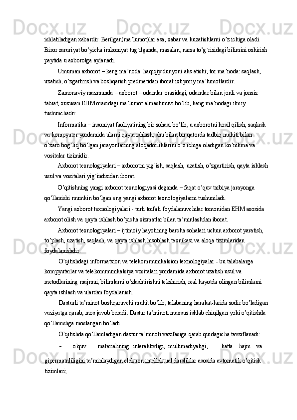 ishlatiladigan xabardir. Berilgan(ma’lumot)lar esa, xabar va kuzatishlarni o’z ichiga oladi. 
Biror zaruriyat bo’yicha imkoniyat tug`ilganda, masalan, narsa to’g`risidagi bilimini oshirish
paytida u axborotga aylanadi.  
Umuman axborot – keng ma’noda: haqiqiy dunyoni aks etishi; tor ma’noda: saqlash, 
uzatish, o’zgartirish va boshqarish predmetidan iborat ixtiyoriy ma’lumotlardir.  
Zamonaviy mazmunda – axborot – odamlar orasidagi, odamlar bilan jonli va jonsiz 
tabiat, xususan EHM orasidagi ma’lumot almashinuvi bo’lib, keng ma’nodagi ilmiy 
tushunchadir.  
Informatika – insoniyat faoliyatining bir sohasi bo’lib, u axborotni hosil qilish, saqlash 
va kompyuter yordamida ularni qayta ishlash, shu bilan bir qatorda tadbiq muhiti bilan 
o’zaro bog`liq bo’lgan jarayonlarning aloqadorliklarini o’z ichiga oladigan ko’nikma va 
vositalar tizimidir.  
Axborot texnologiyalari – axborotni yig`ish, saqlash, uzatish, o’zgartirish, qayta ishlash
usul va vositalari yig`indisidan iborat.  
O’qitishning yangi axborot texnologiyasi deganda – faqat o’quv tarbiya jarayonga 
qo’llanishi mumkin bo’lgan eng yangi axborot texnologiyalarni tushuniladi.  
Yangi axborot texnologiyalari - turli toifali foydalanuvchilar tomonidan EHM asosida 
axborot olish va qayta ishlash bo’yicha xizmatlar bilan ta’minlashdan iborat.  
Axborot texnologiyalari – ijtimoiy hayotining barcha sohalari uchun axborot yaratish, 
to’plash, uzatish, saqlash, va qayta ishlash hisoblash texnikasi va aloqa tizimlaridan 
foydalanishdir.  
O’qitishdagi informatsion va telekommunikatsion texnologiyalar   - bu talabalarga 
kompyuterlar va telekommunikatsiya vositalari yordamida axborot uzatish usul va 
metodlarining majmui, bilimlarni o’zlashtirishni tekshirish, real hayotda olingan bilimlarni 
qayta ishlash va ulardan foydalanish. 
Dasturli ta’minot boshqaruvchi muhit bo’lib, talabaning harakat-larida sodir bo’ladigan
vaziyatga qarab, mos javob beradi. Dastur ta’minoti maxsus ishlab chiqilgan yoki o’qitishda 
qo’llanishga moslangan bo’ladi.  
O’qitishda qo’llaniladigan dastur ta’minoti vazifasiga qarab quidagicha tavsiflanadi: 
- o’quv  materialining  interaktivligi,  multimediyaligi,   katta  hajm  va 
gipermatnliligini ta’minlaydigan elektron intellektual darsliklar asosida avtomatik o’qitish 
tizimlari;  