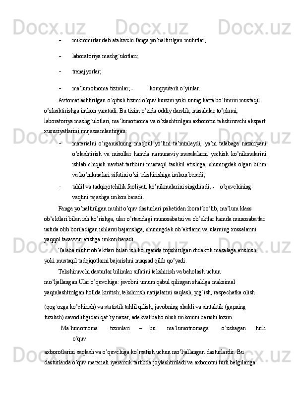 - mikromirlar deb ataluvchi fanga yo’naltirilgan muhitlar; 
- laboratoriya mashg`ulotlari; 
- trenajyorlar; 
- ma’lumotnoma tizimlar;  -   kompyuterli o’yinlar. 
Avtomatlashtirilgan o’qitish tizimi o’quv kursini yoki uning katta bo’limini mustaqil 
o’zlashtirishga imkon yaratadi. Bu tizim o’zida oddiy darslik, masalalar to’plami, 
laboratoriya mashg`ulotlari, ma’lumotnoma va o’zlashtirilgan axborotni tekshiruvchi ekspert
xususiyatlarini mujassamlantirgan: 
- materialni   o’rganishning   maqbul   yo’lini   ta’minlaydi,   ya’ni   talabaga   nazariyani
o’zlashtirish   va   misollar   hamda   namunaviy   masalalarni   yechish   ko’nikmalarini
ishlab  chiqish  navbat-tartibini  mustaqil   tashkil  etishiga,  shuningdek  olgan  bilim
va ko’nikmalari sifatini o’zi tekshirishiga imkon beradi; 
- tahlil va tadqiqotchilik faoliyati ko’nikmalarini singdiradi;  -   o’quvchining
vaqtini tejashga imkon beradi. 
Fanga yo’naltirilgan muhit o’quv dasturlari paketidan iborat bo’lib, ma’lum klass 
ob’ektlari bilan ish ko’rishga, ular o’rtasidagi munosabatni va ob’ektlar hamda munosabatlar
ustida olib boriladigan ishlarni bajarishga, shuningdek ob’ektlarni va ularning xossalarini 
yaqqol tasavvur etishga imkon beradi. 
Talaba muhit ob’ektlari bilan ish ko’rganda topshirilgan didaktik masalaga erishish, 
yoki mustaqil tadqiqotlarni bajarishni maqsad qilib qo’yadi. 
Tekshiruvchi dasturlar bilimlar sifatini tekshirish va baholash uchun 
mo’ljallangan.Ular o’quvchiga: javobni umum qabul qilingan shaklga maksimal 
yaqinlashtirilgan hollda kiritish; tekshirish natijalarini saqlash, yig`ish, raspechatka olish 
(qog`ozga ko’chirish) va statistik tahlil qilish; javobning shakli va sintaktik (gapning 
tuzilish) savodliligidan qat’iy nazar, adekvat baho olish imkonini berishi lozim. 
Ma’lumotnoma  tizimlari  –  bu  ma’lumotnomaga  o’xshagan  turli 
o’quv 
axborotlarini saqlash va o’quvchiga ko’rsatish uchun mo’ljallangan dasturlardir. Bu 
dasturlarda o’quv materiali iyerarxik tartibda joylashtiriladi va axborotni turli belgilariga  