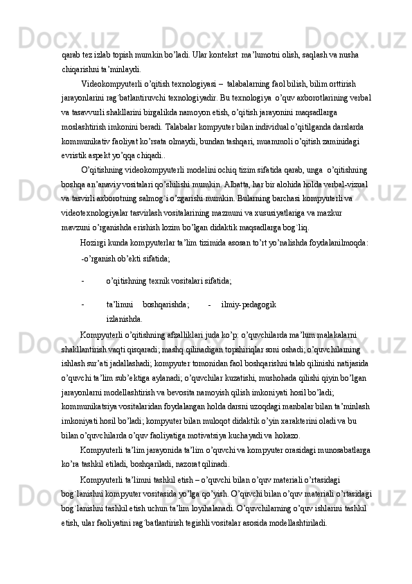 qarab tez izlab topish mumkin bo’ladi. Ular kontekst  ma’lumotni olish, saqlash va nusha 
chiqarishni ta’minlaydi.  
Videokompyuterli o’qitish texnologiyasi –  talabalarning faol bilish, bilim orttirish 
jarayonlarini rag`batlantiruvchi texnologiyadir. Bu texnologiya  o’quv axborotlarining verbal
va tasavvurli shakllarini birgalikda namoyon etish, o’qitish jarayonini maqsadlarga 
moslashtirish imkonini beradi. Talabalar kompyuter bilan individual o’qitilganda darslarda 
kommunikativ faoliyat ko’rsata olmaydi, bundan tashqari, muammoli o’qitish zaminidagi 
evristik aspekt yo’qqa chiqadi.. 
O’qitishning videokompyuterli modelini ochiq tizim sifatida qarab, unga  o’qitishning 
boshqa an’anaviy vositalari qo’shilishi mumkin.  Albatta, har bir alohida holda verbal-vizual 
va tasvirli axborotning salmog`i o’zgarishi mumkin. Bularning barchasi kompyuterli va 
videotexnologiyalar tasvirlash vositalarining mazmuni va xususiyatlariga va mazkur 
mavzuni o’rganishda erishish lozim bo’lgan didaktik maqsadlarga bog`liq. 
Hozirgi kunda kompyuterlar ta’lim tizimida asosan to’rt yo’nalishda foydalanilmoqda: 
-o’rganish ob’ekti sifatida;  
- o’qitishning texnik vositalari sifatida;  
- ta’limni   boshqarishda;     -   ilmiy-pedagogik
izlanishda. 
Kompyuterli o’qitishning afzalliklari juda ko’p: o’quvchilarda ma’lum malakalarni 
shakllantirish vaqti qisqaradi; mashq qilinadigan topshiriqlar soni oshadi; o’quvchilarning 
ishlash sur’ati jadallashadi; kompyuter tomonidan faol boshqarishni talab qilinishi natijasida 
o’quvchi ta’lim sub’ektiga aylanadi; o’quvchilar kuzatishi, mushohada qilishi qiyin bo’lgan 
jarayonlarni modellashtirish va bevosita namoyish qilish imkoniyati hosil bo’ladi; 
kommunikatsiya vositalaridan foydalangan holda darsni uzoqdagi manbalar bilan ta’minlash 
imkoniyati hosil bo’ladi; kompyuter bilan muloqot didaktik o’yin xarakterini oladi va bu 
bilan o’quvchilarda o’quv faoliyatiga motivatsiya kuchayadi va hokazo. 
Kompyuterli ta’lim jarayonida ta’lim o’quvchi va kompyuter orasidagi munosabatlarga
ko’ra tashkil etiladi, boshqariladi, nazorat qilinadi.  
Kompyuterli ta’limni tashkil etish – o’quvchi bilan o’quv materiali o’rtasidagi 
bog`lanishni kompyuter vositasida yo’lga qo’yish.  O’quvchi bilan o’quv materiali o’rtasidagi
bog`lanishni tashkil etish uchun ta’lim loyihalanadi. O’quvchilarning o’quv ishlarini tashkil 
etish, ular faoliyatini rag`batlantirish tegishli vositalar asosida modellashtiriladi.
