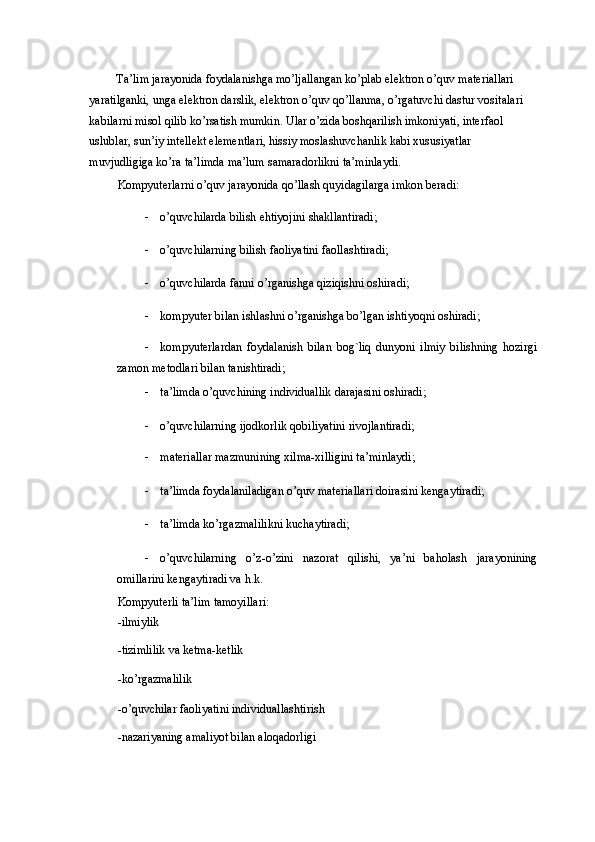 Ta’lim jarayonida foydalanishga mo’ljallangan ko’plab elektron o’quv materiallari 
yaratilganki, unga elektron darslik, elektron o’quv qo’llanma, o’rgatuvchi dastur vositalari 
kabilarni misol qilib ko’rsatish mumkin. Ular o’zida boshqarilish imkoniyati, interfaol 
uslublar, sun’iy intellekt elementlari, hissiy moslashuvchanlik kabi xususiyatlar 
muvjudligiga ko’ra ta’limda ma’lum samaradorlikni ta’minlaydi. 
Kompyuterlarni o’quv jarayonida qo’llash quyidagilarga imkon beradi:  
- o’quvchilarda bilish ehtiyojini shakllantiradi;  
- o’quvchilarning bilish faoliyatini faollashtiradi;  
- o’quvchilarda fanni o’rganishga qiziqishni oshiradi;  
- kompyuter bilan ishlashni o’rganishga bo’lgan ishtiyoqni oshiradi;  
- kompyuterlardan   foydalanish   bilan   bog`liq   dunyoni   ilmiy   bilishning   hozirgi
zamon metodlari bilan tanishtiradi;  
- ta’limda o’quvchining individuallik darajasini oshiradi;  
- o’quvchilarning ijodkorlik qobiliyatini rivojlantiradi;  
- materiallar mazmunining xilma-xilligini ta’minlaydi;  
- ta’limda foydalaniladigan o’quv materiallari doirasini kengaytiradi;  
- ta’limda ko’rgazmalilikni kuchaytiradi;  
- o’quvchilarning   o’z-o’zini   nazorat   qilishi,   ya’ni   baholash   jarayonining
omillarini kengaytiradi va h.k.  
Kompyuterli ta’lim tamoyillari: 
-ilmiylik 
-tizimlilik va ketma-ketlik 
-ko’rgazmalilik 
-o’quvchilar faoliyatini individuallashtirish 
-nazariyaning amaliyot bilan aloqadorligi