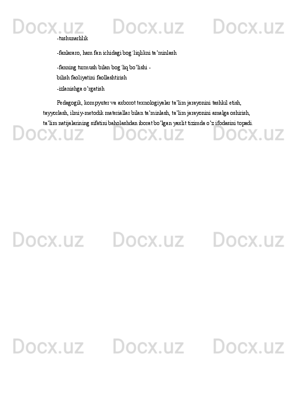 -tushunarlilik 
-fanlararo, ham fan ichidagi bog`liqlikni ta’minlash 
-fanning turmush bilan bog`liq bo’lishi -
bilish faoliyatini faollashtirish 
-izlanishga o’rgatish 
Pedagogik, kompyuter va axborot texnologiyalar ta’lim jarayonini tashkil etish, 
tayyorlash, ilmiy-metodik materiallar bilan ta’minlash, ta’lim jarayonini amalga oshirish, 
ta’lim natijalarining sifatini baholashdan iborat bo’lgan yaxlit tizimda o’z ifodasini topadi.