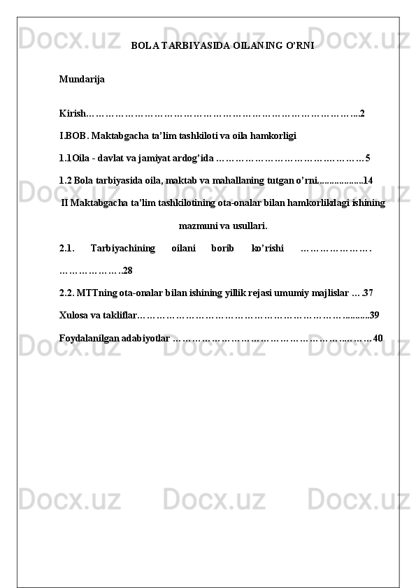 BOLA TARBIYASIDA OILANING O’RNI
Mundarija
K irish ………………………………………………………………………. ...2
I. BOB . Maktabgacha ta’lim tashkiloti va oila hamkorligi
1.1Oila - davlat va jamiyat ardog’ida …………………………….…………5
1.2   Bola tarbiyasida oila, maktab va mahallaning tutgan o’rni...................14
II Maktabgacha ta’lim tashkilotining ota-onalar bilan hamkorlikdagi ishining
mazmuni va usullari.
2.1.   Tarbiyachining   oilani   borib   ko’rishi   ………………….
………………..28
2.2. MTTning ota-onalar bilan ishining yillik rejasi umumiy majlislar ….37
Xulosa   va   takliflar ……………………………………………………… ........... 39
Foydalanilgan   adabiyotlar  ……………………………………………..… ……40