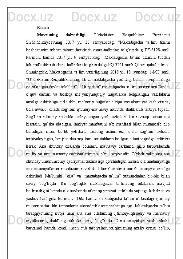 Kirish
Mavzuning   dolzarbligi   O’zbekiston   Respublikasi   Prezidenti
Sh.M.Mirziyoevning   2017   yil   30   sentyabrdagi   “Maktabgacha   ta’lim   tizimi
boshqaruvini tubdan takomillashtirish chora-tadbirlari to’g’risida”gi PF-5198-sonli
Farmoni   hamda   2017   yil   9   sentyabrdagi   “Maktabgacha   ta’lim   tizimini   tubdan
takomillashtirish chora-tadbirlari to’g’risida”gi PQ-3261-sonli Qarori qabul qilindi.
Shuningdek,   Maktabgacha   ta’lim   vazirligining   2018   yil   18   iyundagi   1-MH   sonli
“O’zbekiston Respublikasining Ilk va maktabgacha yoshdagi bolalar rivojlanishiga
qo’yiladigan davlat talablari”, “Ilk qadam” maktabgacha ta’lim muassasasi Davlat
o’quv   dasturi   va   boshqa   me’yoriyhuquqiy   hujjatlarda   belgilangan   vazifalarni
amalga   oshirishga   oid  ushbu   me’yoriy   hujjatlar   o’ziga   xos   ahamiyat   kasb   etsada,
bola  avvalo,  oilada  sog’lom  ijtimoiy-ma’naviy  muhitda  shakllanib   tarbiya  topadi.
Sog’lom   ijtimoiy   muhitda   tarbiyalangan   yosh   avlod   Vatan   ravnaqi   uchun   o’z
hissasini   qo’sha   oladigan,   jamiyat   manfaatini   o’z   manfaati   bilan   mutanosib   olib
boradigan   inson   bo’lib   yetishadi.   Buning   uchun   esa,   o’sha   sog’lom   avlodni
tarbiyalaydigan, har jihatdan sog’lom, mustahkam bo’lgan oilani vujudga keltirish
kerak.   Ana   shunday   oilalarda   bolalarni   ma’naviy   barkamol   qilib   tarbiyalashda
milliy   va   umuminsoniy   qadriyatlarimizni   o’rni   beqiyosdir.   O’zbek   xalqining   ana
shunday umuminsoniy qadriyatlar xazinasiga qo’shadigan hissasi o’z madaniyatiga
xos   xususiyatlarini   muntazam   ravishda   takomillashtirib   borish   bilangina   amalga
oshiriladi.   Ma’lumki,   “oila”   va   “maktabgacha   ta’lim”   tushunchalari   bir-biri   bilan
uzviy   bog’liqdir.   Bu   bog’liqlik   maktabgacha   ta’limning   oilalarsiz   mavjud
bo’lmasligini hamda o’z navbatida oilaning jamiyat tarkibida vajudga kelishida va
yashovchanligida   ko’rinadi.   Oila   hamda   maktabgacha   ta’lim   o’rtasidagi   ijtimoiy
munosabatlar  ikki  tomonlama aloqadorlik munosabatiga ega.  Maktabgacha  ta’lim
taraqqiyotining   rivoji   ham   ana   shu   oilalarning   ijtimoiy-iqtisodiy   va   ma’naviy
qiyofasining   shakllanganlik   darajasiga   bog’liqdir.   O’sib   kelayotgan   yosh   avlodni
barkamol   hamda   komil   inson   etib   tarbiyalash   xalqimizning   azaliy   orzusi   bo’lib, 
