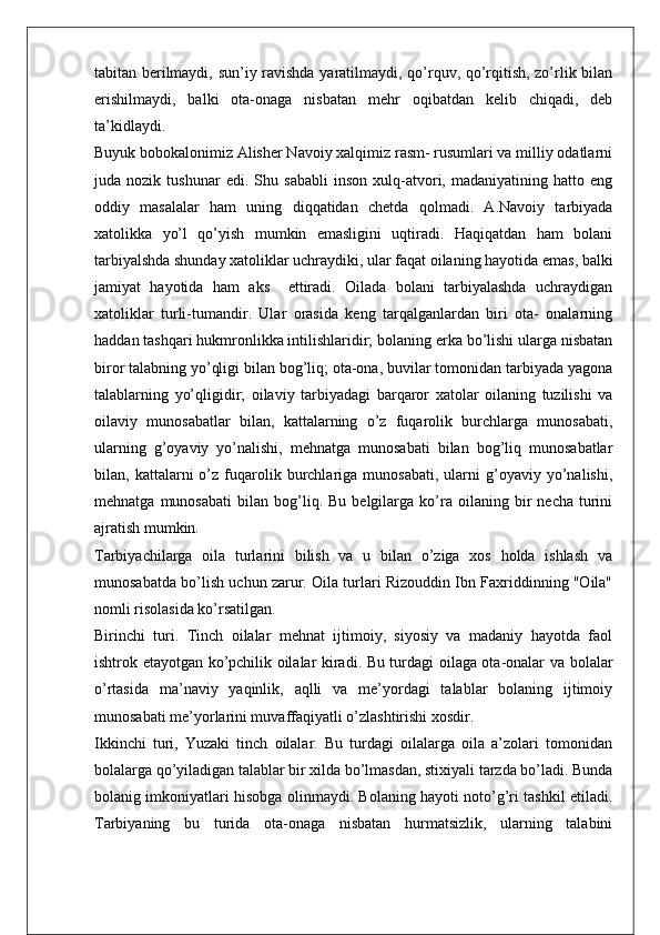 tabitan berilmaydi, sun’iy ravishda yaratilmaydi, qo’rquv, qo’rqitish, zo’rlik bilan
erishilmaydi,   balki   ota-onaga   nisbatan   mehr   oqibatdan   kelib   chiqadi,   deb
ta’kidlaydi.
Buyuk bobokalonimiz Alisher Navoiy xalqimiz rasm- rusumlari va milliy odatlarni
juda   nozik   tushunar   edi.   Shu   sababli   inson   xulq-atvori,   madaniyatining   hatto   eng
oddiy   masalalar   ham   uning   diqqatidan   chetda   qolmadi.   A.Navoiy   tarbiyada
xatolikka   yo’l   qo’yish   mumkin   emasligini   uqtiradi.   Haqiqatdan   ham   bolani
tarbiyalshda shunday xatoliklar uchraydiki, ular faqat oilaning hayotida emas, balki
jamiyat   hayotida   ham   aks     ettiradi.   Oilada   bolani   tarbiyalashda   uchraydigan
xatoliklar   turli-tumandir.   Ular   orasida   keng   tarqalganlardan   biri   ota-   onalarning
haddan tashqari hukmronlikka intilishlaridir; bolaning erka bo’lishi ularga nisbatan
biror talabning yo’qligi bilan bog’liq; ota-ona, buvilar tomonidan tarbiyada yagona
talablarning   yo’qligidir;   oilaviy   tarbiyadagi   barqaror   xatolar   oilaning   tuzilishi   va
oilaviy   munosabatlar   bilan,   kattalarning   o’z   fuqarolik   burchlarga   munosabati,
ularning   g’oyaviy   yo’nalishi,   mehnatga   munosabati   bilan   bog’liq   munosabatlar
bilan,  kattalarni   o’z   fuqarolik  burchlariga  munosabati,   ularni   g’oyaviy   yo’nalishi,
mehnatga   munosabati   bilan  bog’liq.  Bu   belgilarga  ko’ra  oilaning   bir   necha   turini
ajratish mumkin. 
Tarbiyachilarga   oila   turlarini   bilish   va   u   bilan   o’ziga   xos   holda   ishlash   va
munosabatda bo’lish uchun zarur. Oila turlari Rizouddin Ibn Faxriddinning "Oila"
nomli risolasida ko’rsatilgan.
Birinchi   turi.   Tinch   oilalar   mehnat   ijtimoiy,   siyosiy   va   madaniy   hayotda   faol
ishtrok etayotgan ko’pchilik oilalar kiradi. Bu turdagi oilaga ota-onalar va bolalar
o’rtasida   ma’naviy   yaqinlik,   aqlli   va   me’yordagi   talablar   bolaning   ijtimoiy
munosabati me’yorlarini muvaffaqiyatli o’zlashtirishi xosdir.
Ikkinchi   turi,   Yuzaki   tinch   oilalar.   Bu   turdagi   oilalarga   oila   a’zolari   tomonidan
bolalarga qo’yiladigan talablar bir xilda bo’lmasdan, stixiyali tarzda bo’ladi. Bunda
bolanig imkoniyatlari hisobga olinmaydi. Bolaning hayoti noto’g’ri tashkil etiladi.
Tarbiyaning   bu   turida   ota-onaga   nisbatan   hurmatsizlik,   ularning   talabini 