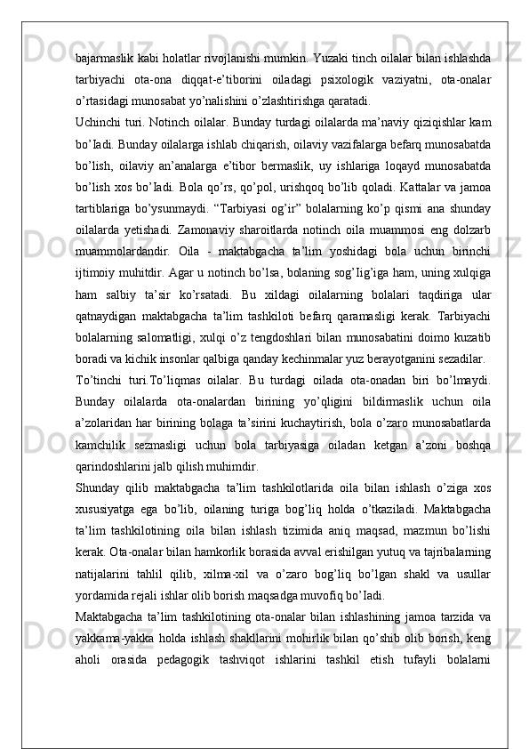 bajarmaslik kabi holatlar rivojlanishi mumkin. Yuzaki tinch oilalar bilan ishlashda
tarbiyachi   ota-ona   diqqat-e’tiborini   oiladagi   psixologik   vaziyatni,   ota-onalar
o’rtasidagi munosabat yo’nalishini o’zlashtirishga qaratadi.
Uchinchi turi. Notinch oilalar. Bunday turdagi oilalarda ma’naviy qiziqishlar kam
bo’Iadi. Bunday oilalarga ishlab chiqarish, oilaviy vazifalarga befarq munosabatda
bo’lish,   oilaviy   an’analarga   e’tibor   bermaslik,   uy   ishlariga   loqayd   munosabatda
bo’lish xos bo’Iadi. Bola qo’rs, qo’pol, urishqoq bo’lib qoladi. Kattalar va jamoa
tartiblariga   bo’ysunmaydi.   “Tarbiyasi   og’ir”   bolalarning   ko’p   qismi   ana   shunday
oilalarda   yetishadi.   Zamonaviy   sharoitlarda   notinch   oila   muammosi   eng   dolzarb
muammolardandir.   Oila   -   maktabgacha   ta’lim   yoshidagi   bola   uchun   birinchi
ijtimoiy muhitdir. Agar u notinch bo’lsa, bolaning sog’Iig’iga ham, uning xulqiga
ham   salbiy   ta’sir   ko’rsatadi.   Bu   xildagi   oilalarning   bolalari   taqdiriga   ular
qatnaydigan   maktabgacha   ta’lim   tashkiloti   befarq   qaramasligi   kerak.   Tarbiyachi
bolalarning   salomatligi,   xulqi   o’z   tengdoshlari   bilan   munosabatini   doimo   kuzatib
boradi va kichik insonlar qalbiga qanday kechinmalar yuz berayotganini sezadilar.
To’tinchi   turi.To’liqmas   oilalar.   Bu   turdagi   oilada   ota-onadan   biri   bo’lmaydi.
Bunday   oilalarda   ota-onalardan   birining   yo’qligini   bildirmaslik   uchun   oila
a’zolaridan   har   birining  bolaga   ta’sirini   kuchaytirish,   bola   o’zaro  munosabatlarda
kamchilik   sezmasligi   uchun   bola   tarbiyasiga   oiladan   ketgan   a’zoni   boshqa
qarindoshlarini jalb qilish muhimdir. 
Shunday   qilib   maktabgacha   ta’lim   tashkilotlarida   oila   bilan   ishlash   o’ziga   xos
xususiyatga   ega   bo’lib,   oilaning   turiga   bog’liq   holda   o’tkaziladi.   Maktabgacha
ta’lim   tashkilotining   oila   bilan   ishlash   tizimida   aniq   maqsad,   mazmun   bo’lishi
kerak. Ota-onalar bilan hamkorlik borasida avval erishilgan yutuq va tajribalarning
natijalarini   tahlil   qilib,   xilma-xil   va   o’zaro   bog’liq   bo’lgan   shakl   va   usullar
yordamida rejali ishlar olib borish maqsadga muvofiq bo’Iadi.
Maktabgacha   ta’lim   tashkilotining   ota-onalar   bilan   ishlashining   jamoa   tarzida   va
yakkama-yakka holda ishlash  shakllarini  mohirlik bilan  qo’shib  olib borish, keng
aholi   orasida   pedagogik   tashviqot   ishlarini   tashkil   etish   tufayli   bolalarni