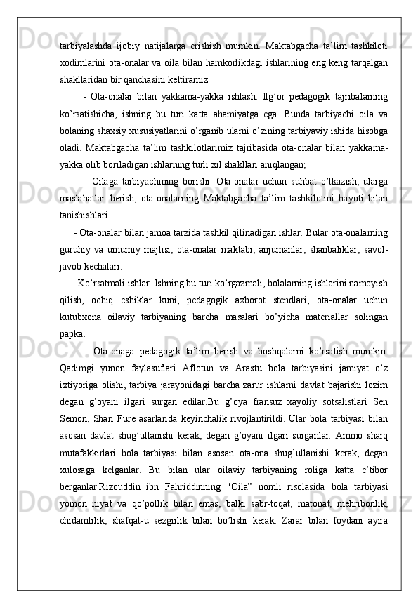 tarbiyalashda   ijobiy   natijalarga   erishish   mumkin.   Maktabgacha   ta’lim   tashkiloti
xodimlarini ota-onalar va oila bilan hamkorlikdagi ishlarining eng keng tarqalgan
shakllaridan bir qanchasini keltiramiz:
          -   Ota-onalar   bilan   yakkama-yakka   ishlash.   Ilg’or   pedagogik   tajribalarning
ko’rsatishicha,   ishning   bu   turi   katta   ahamiyatga   ega.   Bunda   tarbiyachi   oila   va
bolaning shaxsiy xususiyatlarini o’rganib ularni o’zining tarbiyaviy ishida hisobga
oladi.   Maktabgacha   ta’lim   tashkilotlarimiz   tajribasida   ota-onalar   bilan   yakkama-
yakka olib boriladigan ishlarning turli xil shakllari aniqlangan; 
            -   Oilaga   tarbiyachining   borishi.   Ota-onalar   uchun   suhbat   o’tkazish,   ularga
maslahatlar   berish,   ota-onalarning   Maktabgacha   ta’lim   tashkilotini   hayoti   bilan
tanishishlari.
     - Ota-onalar bilan jamoa tarzida tashkil qilinadigan ishlar. Bular ota-onalarning
guruhiy   va   umumiy   majlisi,   ota-onalar   maktabi,   anjumanlar,   shanbaliklar,   savol-
javob kechalari.
     - Ko’rsatmali ishlar. Ishning bu turi ko’rgazmali, bolalarning ishlarini namoyish
qilish,   ochiq   eshiklar   kuni,   pedagogik   axborot   stendlari,   ota-onalar   uchun
kutubxona   oilaviy   tarbiyaning   barcha   masalari   bo’yicha   materiallar   solingan
papka.
          -   Ota-onaga   pedagogik   ta’lim   berish   va   boshqalarni   ko’rsatish   mumkin.
Qadimgi   yunon   faylasuflari   Aflotun   va   Arastu   bola   tarbiyasini   jamiyat   o’z
ixtiyoriga   olishi,   tarbiya   jarayonidagi   barcha   zarur   ishlarni   davlat   bajarishi   lozim
degan   g’oyani   ilgari   surgan   edilar.Bu   g’oya   fransuz   xayoliy   sotsalistlari   Sen
Semon,   Shari   Fure   asarlarida   keyinchalik   rivojlantirildi.   Ular   bola   tarbiyasi   bilan
asosan   davlat   shug’ullanishi   kerak,   degan   g’oyani   ilgari   surganlar.   Ammo   sharq
mutafakkirlari   bola   tarbiyasi   bilan   asosan   ota-ona   shug’ullanishi   kerak,   degan
xulosaga   kelganlar.   Bu   bilan   ular   oilaviy   tarbiyaning   roliga   katta   e’tibor
berganlar.Rizouddin   ibn   Fahriddinning   "Oila”   nomli   risolasida   bola   tarbiyasi
yomon   niyat   va   qo’pollik   bilan   emas,   balki   sabr-toqat,   matonat,   mehribonlik,
chidamlilik,   shafqat-u   sezgirlik   bilan   bo’lishi   kerak.   Zarar   bilan   foydani   ayira 