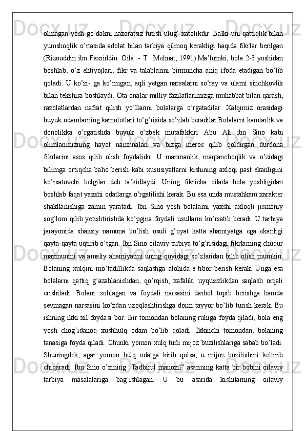 olmagan yosh go’dakni nazoratsiz tutish ulug’ xatolikdir. Balki uni qattiqlik bilan
yumshoqlik o’rtasida  adolat  bilan tarbiya qilmoq kerakligi  haqida fikrlar  berilgan
(Rizouddin ibn Faxriddin. Oila. - Т.: Mehnat, 1991).Ma’lumki, bola 2-3 yoshidan
boshlab,   o’z   ehtiyojlari,   fikr   va   talablarini   birmuncha   aniq   ifoda   etadigan   bo’lib
qoladi.  U  ko’zi-  ga  ko’ringan,   aqli   yetgan  narsalarni   so’ray   va  ularni  sinchkovlik
bilan tekshira boshlaydi. Ota-onalar milliy fazilatlarimizga muhabbat bilan qarash,
razolatlardan   nafrat   qilish   yo’llarini   bolalarga   o’rgatadilar.   Xalqimiz   orasidagi
buyuk odamlarning kamolotlari to’g’risida so’zlab beradilar.Bolalarni kamtarlik va
donolikka   o’rgatishda   buyuk   o’zbek   mutafakkiri   Abu   Ali   ibn   Sino   kabi
olimlarimizning   hayot   namunalari   va   bizga   meros   qilib   qoldirgan   durdona
fikrlarini   asos   qilib   olish   foydalidir.   U   manmanlik,   maqtanchoqlik   va   o’zidagi
bilimga   ortiqcha   baho   berish   kabi   xususiyatlarni   kishining   axloqi   past   ekanligini
ko’rsatuvchi   belgilar   deb   ta’kidlaydi.   Uning   fikricha   oilada   bola   yoshligidan
boshlab faqat yaxshi odatlarga o’rgatilishi kerak. Bu esa unda mustahkam xarakter
shakllanishiga   zamin   yaratadi.   Ibn   Sino   yosh   bolalarni   yaxshi   axloqli   jismoniy
sog’lom   qilib  yetishtirishda   ko’pgina   foydali  usullarni  ko’rsatib   beradi.  U  tarbiya
jarayonida   shaxsiy   namuna   bo’lish   usuli   g’oyat   katta   ahamiyatga   ega   ekanligi
qayta-qayta uqtirib o’tgan. Ibn Sino oilaviy tarbiya to’g’risidagi fikrlarning chuqur
mazmunini va amaliy ahamiyatini uning quyidagi so’zlaridan bilib olish mumkin.
Bolaning   xulqini   mo’tadillikda   saqlashga   alohida   e’tibor   berish   kerak.   Unga   esa
bolalarni   qattiq   g’azablanishdan,   qo’rqish,   xafalik,   uyqusizlikdan   saqlash   orqali
erishiladi.   Bolani   xohlagan   va   foydali   narsasini   darhol   topib   berishga   hamda
sevmagan  narsasini  ko’zdan uzoqlashtirishga  doim  tayyor  bo’lib turish  kerak. Bu
ishning ikki xil foydasi  bor. Bir tomondan bolaning ruhiga foyda qiladi, bola eng
yosh   chog’idanoq   xushhulq   odam   bo’lib   qoladi.   Ikkinchi   tomondan,   bolaning
tanasiga foyda qiladi. Chunki yomon xulq turli mijoz buzilishlariga sabab bo’ladi.
Shuningdek,   agar   yomon   hulq   odatga   kirib   qolsa,   u   mijoz   buzilishini   keltirib
chiqaradi. Ibn Sino o’zining "Tadbirul manozil” asarining katta bir bobini oilaviy
tarbiya   masalalariga   bag’ishlagan.   U   bu   asarida   kishilarning   oilaviy