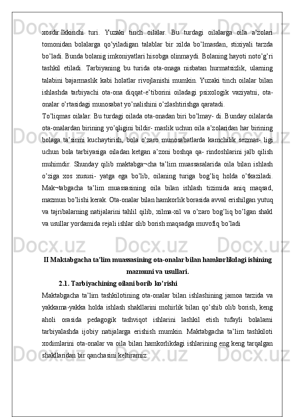 xosdir.Ikkinchi   turi.   Yuzaki   tinch   oilalar.   Bu   turdagi   oilalarga   oila   a’zolari
tomonidan   bolalarga   qo’yiladigan   talablar   bir   xilda   bo’lmasdan,   stixiyali   tarzda
bo’ladi. Bunda bolanig imkoniyatlari hisobga olinmaydi. Bolaning hayoti noto’g’ri
tashkil   etiladi.   Tarbiyaning   bu   turida   ota-onaga   nisbatan   hurmatsizlik,   ularning
talabini   bajarmaslik   kabi   holatlar   rivojlanishi   mumkin.   Yuzaki   tinch   oilalar   bilan
ishlashda   tarbiyachi   ota-ona   diqqat-e’tiborini   oiladagi   psixologik   vaziyatni,   ota-
onalar o’rtasidagi munosabat yo’nalishini o’zlashtirishga qaratadi.
To’liqmas oilalar. Bu turdagi oilada ota-onadan biri bo’lmay- di. Bunday oilalarda
ota-onalardan birining yo’qligini bildir- maslik uchun oila a’zolaridan har birining
bolaga   ta’sirini   kuchaytirish,   bola   o’zaro   munosabatlarda   kamchilik   sezmas-   ligi
uchun   bola   tarbiyasiga   oiladan   ketgan   a’zoni   boshqa   qa-   rindoshlarini   jalb   qilish
muhimdir.   Shunday   qilib   maktabga¬cha   ta’lim   muassasalarida   oila   bilan   ishlash
o’ziga   xos   xususi-   yatga   ega   bo’lib,   oilaning   turiga   bog’liq   holda   o’tkaziladi.
Mak¬tabgacha   ta’lim   muassasining   oila   bilan   ishlash   tizimida   aniq   maqsad,
mazmun bo’lishi kerak. Ota-onalar bilan hamkorlik borasida avval erishilgan yutuq
va tajribalarning natijalarini tahlil qilib, xilma-xil va o’zaro bog’liq bo’lgan shakl
va usullar yordamida rejali ishlar olib borish maqsadga muvofiq bo’ladi
II Maktabgacha ta’lim muassasining ota-onalar bilan hamkorlikdagi ishining
mazmuni va usullari.
2.1. Tarbiyachining oilani borib ko’rishi
Maktabgacha   ta’lim   tashkilotining   ota-onalar   bilan   ishlashining   jamoa   tarzida   va
yakkama-yakka holda ishlash  shakllarini  mohirlik bilan  qo’shib  olib borish, keng
aholi   orasida   pedagogik   tashviqot   ishlarini   lashkil   etish   tufayli   bolalarni
tarbiyalashda   ijobiy   natijalarga   erishish   mumkin.   Maktabgacha   ta’lim   tashkiloti
xodimlarini ota-onalar va oila bilan hamkorlikdagi ishlarining eng keng tarqalgan
shakllaridan bir qanchasini keltiramiz: 