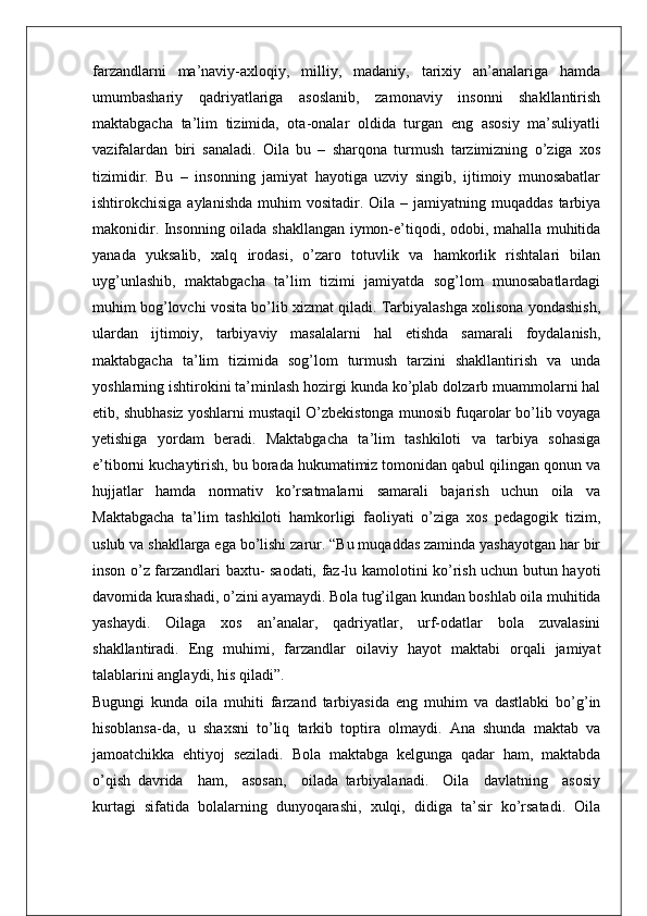 farzandlarni   ma’naviy-axloqiy,   milliy,   madaniy,   tarixiy   an’analariga   hamda
umumbashariy   qadriyatlariga   asoslanib,   zamonaviy   insonni   shakllantirish
maktabgacha   ta’lim   tizimida,   ota-onalar   oldida   turgan   eng   asosiy   ma’suliyatli
vazifalardan   biri   sanaladi.   Oila   bu   –   sharqona   turmush   tarzimizning   o’ziga   xos
tizimidir.   Bu   –   insonning   jamiyat   hayotiga   uzviy   singib,   ijtimoiy   munosabatlar
ishtirokchisiga  aylanishda  muhim  vositadir.  Oila –  jamiyatning muqaddas   tarbiya
makonidir. Insonning oilada shakllangan iymon-e’tiqodi, odobi, mahalla muhitida
yanada   yuksalib,   xalq   irodasi,   o’zaro   totuvlik   va   hamkorlik   rishtalari   bilan
uyg’unlashib,   maktabgacha   ta’lim   tizimi   jamiyatda   sog’lom   munosabatlardagi
muhim bog’lovchi vosita bo’lib xizmat qiladi. Tarbiyalashga xolisona yondashish,
ulardan   ijtimoiy,   tarbiyaviy   masalalarni   hal   etishda   samarali   foydalanish,
maktabgacha   ta’lim   tizimida   sog’lom   turmush   tarzini   shakllantirish   va   unda
yoshlarning ishtirokini ta’minlash hozirgi kunda ko’plab dolzarb muammolarni hal
etib, shubhasiz yoshlarni mustaqil O’zbekistonga munosib fuqarolar bo’lib voyaga
yetishiga   yordam   beradi.   Maktabgacha   ta’lim   tashkiloti   va   tarbiya   sohasiga
e’tiborni kuchaytirish, bu borada hukumatimiz tomonidan qabul qilingan qonun va
hujjatlar   hamda   normativ   ko’rsatmalarni   samarali   bajarish   uchun   oila   va
Maktabgacha   ta’lim   tashkiloti   hamkorligi   faoliyati   o’ziga   xos   pedagogik   tizim,
uslub va shakllarga ega bo’lishi zarur. “Bu muqaddas zaminda yashayotgan har bir
inson o’z farzandlari baxtu- saodati, faz-lu kamolotini ko’rish uchun butun hayoti
davomida kurashadi, o’zini ayamaydi. Bola tug’ilgan kundan boshlab oila muhitida
yashaydi.   Oilaga   xos   an’analar,   qadriyatlar,   urf-odatlar   bola   zuvalasini
shakllantiradi.   Eng   muhimi,   farzandlar   oilaviy   hayot   maktabi   orqali   jamiyat
talablarini anglaydi, his qiladi”.
Bugungi   kunda   oila   muhiti   farzand   tarbiyasida   eng   muhim   va   dastlabki   bo’g’in
hisoblansa-da,   u   shaxsni   to’liq   tarkib   toptira   olmaydi.   Ana   shunda   maktab   va
jamoatchikka   ehtiyoj   seziladi.   Bola   maktabga   kelgunga   qadar   ham,   maktabda
o’qish   davrida     ham,     asosan,     oilada   tarbiyalanadi.     Oila     davlatning     asosiy
kurtagi   sifatida   bolalarning   dunyoqarashi,   xulqi,   didiga   ta’sir   ko’rsatadi.   Oila 