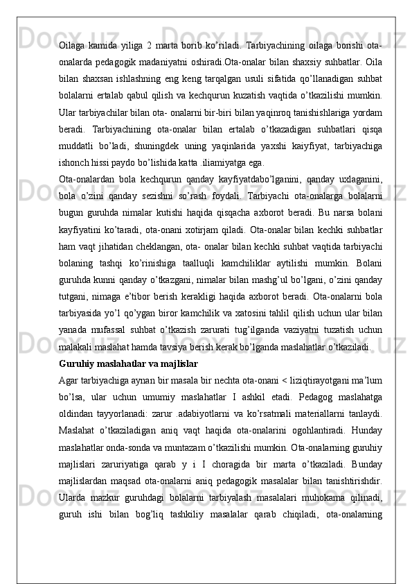 Oilaga   kamida   yiliga   2   marta   borib   ko’riladi.   Tarbiyachining   oilaga   borishi   ota-
onalarda pedagogik  madaniyatni   oshiradi.Ota-onalar   bilan shaxsiy   suhbatlar.  Oila
bilan   shaxsan   ishlashning   eng   keng   tarqalgan   usuli   sifatida   qo’llanadigan   suhbat
bolalarni  ertalab qabul  qilish  va kechqurun kuzatish vaqtida  o’tkazilishi  mumkin.
Ular tarbiyachilar bilan ota- onalarni bir-biri bilan yaqinroq tanishishlariga yordam
beradi.   Tarbiyachining   ota-onalar   bilan   ertalab   o’tkazadigan   suhbatlari   qisqa
muddatli   bo’ladi,   shuningdek   uning   yaqinlarida   yaxshi   kaiyfiyat,   tarbiyachiga
ishonch hissi paydo bo’lishida katta .iliamiyatga ega.
Ota-onalardan   bola   kechqurun   qanday   kayfiyatdabo’lganini,   qanday   uxlaganini,
bola   o’zini   qanday   sezishni   so’rash   foydali.   Tarbiyachi   ota-onalarga   bolalarni
bugun   guruhda   nimalar   kutishi   haqida   qisqacha   axborot   beradi.   Bu   narsa   bolani
kayfiyatini   ko’taradi,   ota-onani   xotirjam   qiladi.   Ota-onalar   bilan   kechki   suhbatlar
ham vaqt jihatidan cheklangan, ota- onalar bilan kechki suhbat  vaqtida tarbiyachi
bolaning   tashqi   ko’rinishiga   taalluqli   kamchiliklar   aytilishi   mumkin.   Bolani
guruhda kunni qanday o’tkazgani, nimalar bilan mashg’ul bo’lgani, o’zini qanday
tutgani,   nimaga   e’tibor   berish   kerakligi   haqida   axborot   beradi.   Ota-onalarni   bola
tarbiyasida  yo’l  qo’ygan biror kamchilik va xatosini  tahlil  qilish uchun ular bilan
yanada   mufassal   suhbat   o’tkazish   zarurati   tug’ilganda   vaziyatni   tuzatish   uchun
malakali maslahat hamda tavsiya berish kerak bo’lganda maslahatlar o’tkaziladi.
Guruhiy maslahatlar va majlislar
Agar tarbiyachiga aynan bir masala bir nechta ota-onani < liziqtirayotgani ma’lum
bo’lsa,   ular   uchun   umumiy   maslahatlar   I   ashkil   etadi.   Pedagog   maslahatga
oldindan   tayyorlanadi:   zarur   .adabiyotlarni   va   ko’rsatmali   materiallarni   tanlaydi.
Maslahat   o’tkaziladigan   aniq   vaqt   haqida   ota-onalarini   ogohlantiradi.   Hunday
maslahatlar onda-sonda va muntazam o’tkazilishi mumkin. Ota-onalarning guruhiy
majlislari   zaruriyatiga   qarab   у   i   I   choragida   bir   marta   o’tkaziladi.   Bunday
majlislardan   maqsad   ota-onalarni   aniq   pedagogik   masalalar   bilan   tanishtirishdir.
Ularda   mazkur   guruhdagi   bolalarni   tarbiyalash   masalalari   muhokama   qilinadi,
guruh   ishi   bilan   bog’liq   tashkiliy   masalalar   qarab   chiqiladi,   ota-onalarning