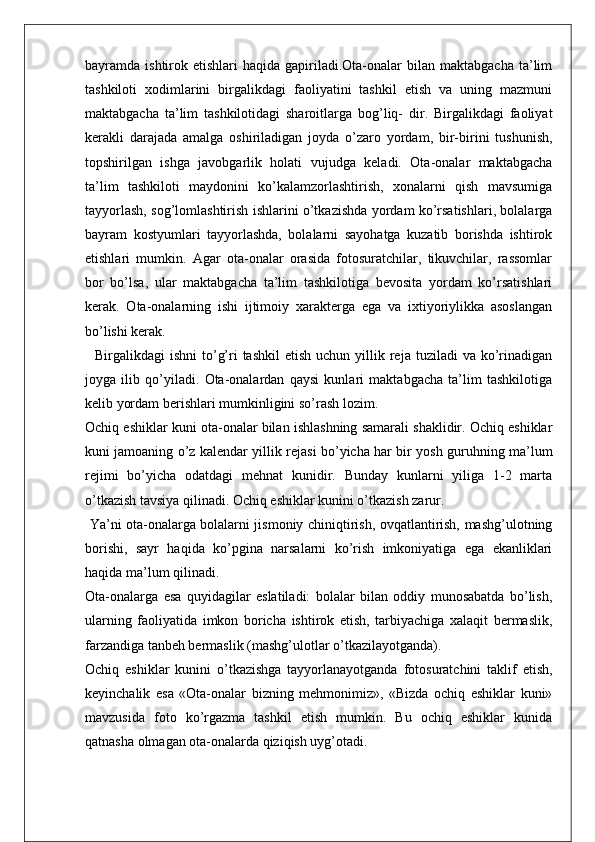 bayramda  ishtirok  etishlari   haqida  gapiriladi.Ota-onalar  bilan  maktabgacha   ta’lim
tashkiloti   xodimlarini   birgalikdagi   faoliyatini   tashkil   etish   va   uning   mazmuni
maktabgacha   ta’lim   tashkilotidagi   sharoitlarga   bog’liq-   dir.   Birgalikdagi   faoliyat
kerakli   darajada   amalga   oshiriladigan   joyda   o’zaro   yordam,   bir-birini   tushunish,
topshirilgan   ishga   javobgarlik   holati   vujudga   keladi.   Ota-onalar   maktabgacha
ta’lim   tashkiloti   maydonini   ko’kalamzorlashtirish,   xonalarni   qish   mavsumiga
tayyorlash, sog’lomlashtirish ishlarini o’tkazishda yordam ko’rsatishlari, bolalarga
bayram   kostyumlari   tayyorlashda,   bolalarni   sayohatga   kuzatib   borishda   ishtirok
etishlari   mumkin.   Agar   ota-onalar   orasida   fotosuratchilar,   tikuvchilar,   rassomlar
bor   bo’lsa,   ular   maktabgacha   ta’lim   tashkilotiga   bevosita   yordam   ko’rsatishlari
kerak.   Ota-onalarning   ishi   ijtimoiy   xarakterga   ega   va   ixtiyoriylikka   asoslangan
bo’lishi kerak.
    Birgalikdagi  ishni  to’g’ri  tashkil  etish  uchun  yillik  reja tuziladi   va ko’rinadigan
joyga   ilib   qo’yiladi.   Ota-onalardan   qaysi   kunlari   maktabgacha   ta’lim   tashkilotiga
kelib yordam berishlari mumkinligini so’rash lozim.
Ochiq eshiklar kuni ota-onalar bilan ishlashning samarali shaklidir. Ochiq eshiklar
kuni jamoaning o’z kalendar yillik rejasi bo’yicha har bir yosh guruhning ma’lum
rejimi   bo’yicha   odatdagi   mehnat   kunidir.   Bunday   kunlarni   yiliga   1-2   marta
o’tkazish tavsiya qilinadi. Ochiq eshiklar kunini o’tkazish zarur.
  Ya’ni ota-onalarga bolalarni jismoniy chiniqtirish, ovqatlantirish, mashg’ulotning
borishi,   sayr   haqida   ko’pgina   narsalarni   ko’rish   imkoniyatiga   ega   ekanliklari
haqida ma’lum qilinadi.
Ota-onalarga   esa   quyidagilar   eslatiladi:   bolalar   bilan   oddiy   munosabatda   bo’lish,
ularning   faoliyatida   imkon   boricha   ishtirok   etish,   tarbiyachiga   xalaqit   bermaslik,
farzandiga tanbeh bermaslik (mashg’ulotlar o’tkazilayotganda).
Ochiq   eshiklar   kunini   o’tkazishga   tayyorlanayotganda   fotosuratchini   taklif   etish,
keyinchalik   esa   «Ota-onalar   bizning   mehmonimiz»,   «Bizda   ochiq   eshiklar   kuni»
mavzusida   foto   ko’rgazma   tashkil   etish   mumkin.   Bu   ochiq   eshiklar   kunida
qatnasha olmagan ota-onalarda qiziqish uyg’otadi. 