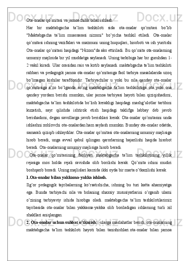 Ota-onalar qo’mitasi va jamoachilik bilan ishlash
Har   bir   maktabgacha   ta’lim   tashkiloti   sida   ota-onalar   qo’mitasi   bo’lib
"Maktabgacha   ta’lim   muassasasi   nizomi"   bo’yicha   tashkil   etiladi.   Ota-onalar
qo’mitasi ishning vazifalari va mazmuni uning huquqlari, hisoboti va ish yuritishi
Ota-onalar qo’mitasi haqidagi "Nizom"da aks ettiriladi. Bu qo’mita ota-onalarning
umumiy majlisida bir yil muddatga saylanadi. Uning tarkibiga har bir guruhdan 1-
2 vakil kiradi. Ular orasidan rais va kotib saylanadi. maktabgacha ta’lim tashkiloti
rahbari va pedagogik jamoa ota-onalar qo’mitasiga faol tarbiya masalalarida uzoq
bo’lmagan   kishilar   tarafdoridir.   Tarbiyachilar   u   yoki   bu   oila   qanday   ota-onalar
qo’mitasiga   a’zo   bo’lganda   so’ng   maktabgacha   ta’lim   tashkilotiga   ota   yoki   ona
qanday   yordam   berishi   mumkin,   ular   jamoa   tarbiyasi   hayoti   bilan   qiziqishadimi,
maktabgacha   ta’lim   tashkilotida   bo’lish   kerakligi   haqidagi   mashg’ulotlar   tartibini
kuzatish,   sayr   qilishda   ishtirok   etish   haqidagi   taklifga   labbay   deb   javob
berishadimi, degan savollarga javob berishlari kerak. Ota-onalar qo’mitasini  unda
ishlashni xohlovchi ota-onalardan ham saylash mumkin. Bunday ota-onalar odatda,
samarali qiziqib ishlaydilar. Ota-onalar qo’mitasi ota-onalarning umumiy majlisiga
hisob   beradi,   unga   avval   qabul   qilingan   qarorlarning   bajarilishi   haqida   hisobot
beradi. Ota-onalarning umumiy majlisiga hisob beradi.
  Ota-onalar   qo’mitasining   faoliyati   maktabgacha   ta’lim   tashkilotining   yillik
rejasiga   mos   holda   rejali   ravishda   olib   borilishi   kerak.   Qo’mita   ishini   mudiri
boshqarib boradi. Uning majlislari kamida ikki oyda bir marta o’tkazilishi kerak.
1.Ota-onalar bilan yakkama-yakka ishlash.  
Ilg’or   pedagogik   tajribalarning   ko’rsatishicha,   ishning   bu   turi   katta   ahamiyatga
ega.   Bunda   tarbiyachi   oila   va   bolaning   shaxsiy   xususiyatlarini   o’rganib   ularni
o’zining   tarbiyaviy   ishida   hisobga   oladi.   maktabgacha   ta’lim   tashkilotilarimiz
tajribasida   ota-onalar   bilan   yakkama-yakka   olib   boriladigan   ishlarning   turli   xil
shakllari aniqlangan.
2. Ota-onalar uchun suhbat o’tkazish:  -ularga maslahatlar berish, ota-onalarning
maktabgacha   ta’lim   tashkiloti   hayoti   bilan   tanishishlari.ota-onalar   bilan   jamoa 