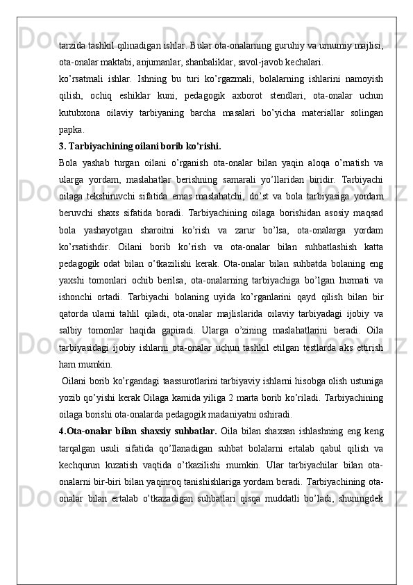 tarzida tashkil qilinadigan ishlar. Bular ota-onalarning guruhiy va umumiy majlisi,
ota-onalar maktabi, anjumanlar, shanbaliklar, savol-javob kechalari.
ko’rsatmali   ishlar.   Ishning   bu   turi   ko’rgazmali,   bolalarning   ishlarini   namoyish
qilish,   ochiq   eshiklar   kuni,   pedagogik   axborot   stendlari,   ota-onalar   uchun
kutubxona   oilaviy   tarbiyaning   barcha   masalari   bo’yicha   materiallar   solingan
papka.
3.   Tarbiyachining oilani borib ko’rishi.
Bola   yashab   turgan   oilani   o’rganish   ota-onalar   bilan   yaqin   aloqa   o’rnatish   va
ularga   yordam,   maslahatlar   berishning   samarali   yo’llaridan   biridir.   Tarbiyachi
oilaga   tekshiruvchi   sifatida   emas   maslahatchi,   do’st   va   bola   tarbiyasiga   yordam
beruvchi   shaxs   sifatida   boradi.   Tarbiyachining   oilaga   borishidan   asosiy   maqsad
bola   yashayotgan   sharoitni   ko’rish   va   zarur   bo’lsa,   ota-onalarga   yordam
ko’rsatishdir.   Oilani   borib   ko’rish   va   ota-onalar   bilan   suhbatlashish   katta
pedagogik   odat   bilan   o’tkazilishi   kerak.   Ota-onalar   bilan   suhbatda   bolaning   eng
yaxshi   tomonlari   ochib   berilsa,   ota-onalarning   tarbiyachiga   bo’lgan   hurmati   va
ishonchi   ortadi.   Tarbiyachi   bolaning   uyida   ko’rganlarini   qayd   qilish   bilan   bir
qatorda   ularni   tahlil   qiladi,   ota-onalar   majlislarida   oilaviy   tarbiyadagi   ijobiy   va
salbiy   tomonlar   haqida   gapiradi.   Ularga   o’zining   maslahatlarini   beradi.   Oila
tarbiyasidagi   ijobiy   ishlarni   ota-onalar   uchun   tashkil   etilgan   testlarda   aks   ettirish
ham mumkin.
  Oilani borib ko’rgandagi taassurotlarini tarbiyaviy ishlarni hisobga olish ustuniga
yozib qo’yishi kerak Oilaga kamida yiliga 2 marta borib ko’riladi. Tarbiyachining
oilaga borishi ota-onalarda pedagogik madaniyatni oshiradi.
4.Ota-onalar   bilan   shaxsiy   suhbatlar.   Oila   bilan   shaxsan   ishlashning   eng   keng
tarqalgan   usuli   sifatida   qo’llanadigan   suhbat   bolalarni   ertalab   qabul   qilish   va
kechqurun   kuzatish   vaqtida   o’tkazilishi   mumkin.   Ular   tarbiyachilar   bilan   ota-
onalarni bir-biri bilan yaqinroq tanishishlariga yordam beradi. Tarbiyachining ota-
onalar   bilan   ertalab   o’tkazadigan   suhbatlari   qisqa   muddatli   bo’ladi,   shuningdek