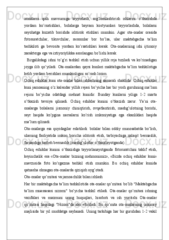 xonalarni   qish   mavsumiga   tayyorlash,   sog’lomlashtirish   ishlarini   o’tkazishda
yordam   ko’rsatishlari,   bolalarga   bayram   kostyumlari   tayyorlashda,   bolalarni
sayohatga   kuzatib   borishda   ishtirok   etishlari   mumkin.   Agar   ota-onalar   orasida
fotosuratchilar,   tikuvchilar,   rassomlar   bor   bo’lsa,   ular   maktabgacha   ta’lim
tashkiloti   ga   bevosita   yordam   ko’rsatishlari   kerak.   Ota-onalarning   ishi   ijtimoiy
xarakterga ega va ixtiyoriylikka asoslangan bo’lishi kerak.
    Birgalikdagi  ishni  to’g’ri  tashkil  etish  uchun  yillik  reja tuziladi   va ko’rinadigan
joyga   ilib   qo’yiladi.   Ota-onalardan   qaysi   kunlari   maktabgacha   ta’lim   tashkilotiga
kelib yordam berishlari mumkinligini so’rash lozim.
Ochiq eshiklar kuni ota-onalar bilan ishlashning samarali shaklidir. Ochiq eshiklar
kuni jamoaning o’z kalendar yillik rejasi bo’yicha har bir yosh guruhning ma’lum
rejimi   bo’yicha   odatdagi   mehnat   kunidir.   Bunday   kunlarni   yiliga   1-2   marta
o’tkazish   tavsiya   qilinadi.   Ochiq   eshiklar   kunini   o’tkazish   zarur.   Ya’ni   ota-
onalarga   bolalarni   jismoniy   chiniqtirish,   ovqatlantirish,   mashg’ulotning   borishi,
sayr   haqida   ko’pgina   narsalarni   ko’rish   imkoniyatiga   ega   ekanliklari   haqida
ma’lum qilinadi.
Ota-onalarga   esa   quyidagilar   eslatiladi:   bolalar   bilan   oddiy   munosabatda   bo’lish,
ularning   faoliyatida   imkon   boricha   ishtirok   etish,   tarbiyachiga   xalaqit   bermaslik,
farzandiga tanbeh bermaslik (mashg’ulotlar o’tkazilayotganda).
Ochiq   eshiklar   kunini   o’tkazishga   tayyorlanayotganda   fotosuratchini   taklif   etish,
keyinchalik   esa   «Ota-onalar   bizning   mehmonimiz»,   «Bizda   ochiq   eshiklar   kuni»
mavzusida   foto   ko’rgazma   tashkil   etish   mumkin.   Bu   ochiq   eshiklar   kunida
qatnasha olmagan ota-onalarda qiziqish uyg’otadi.
Ota-onalar qo’mitasi va jamoachilik bilan ishlash
Har bir maktabgacha ta’lim tashkilotida ota-onalar qo’mitasi bo’lib "Maktabgacha
ta’lim   muassasasi   nizomi"   bo’yicha   tashkil   etiladi.   Ota-onalar   qo’mitasi   ishning
vazifalari   va   mazmuni   uning   huquqlari,   hisoboti   va   ish   yuritishi   Ota-onalar
qo’mitasi   haqidagi   "Nizom"da   aks   ettiriladi.   Bu   qo’mita   ota-onalarning   umumiy
majlisida   bir   yil   muddatga   saylanadi.   Uning   tarkibiga   har   bir   guruhdan   1-2   vakil 