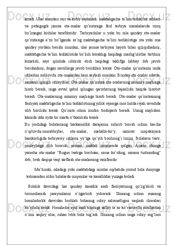 kiradi. Ular orasidan rais va kotib saylanadi. maktabgacha ta’lim tashkiloti rahbari
va   pedagogik   jamoa   ota-onalar   qo’mitasiga   faol   tarbiya   masalalarida   uzoq
bo’lmagan   kishilar   tarafdoridir.   Tarbiyachilar   u   yoki   bu   oila   qanday   ota-onalar
qo’mitasiga   a’zo   bo’lganda   so’ng   maktabgacha   ta’lim   tashkilotiga   ota   yoki   ona
qanday   yordam   berishi   mumkin,   ular   jamoa   tarbiyasi   hayoti   bilan   qiziqishadimi,
maktabgacha   ta’lim   tashkilotida   bo’lish   kerakligi   haqidagi   mashg’ulotlar   tartibini
kuzatish,   sayr   qilishda   ishtirok   etish   haqidagi   taklifga   labbay   deb   javob
berishadimi, degan savollarga javob berishlari kerak. Ota-onalar qo’mitasini  unda
ishlashni xohlovchi ota-onalardan ham saylash mumkin. Bunday ota-onalar odatda,
samarali qiziqib ishlaydilar. Ota-onalar qo’mitasi ota-onalarning umumiy majlisiga
hisob   beradi,   unga   avval   qabul   qilingan   qarorlarning   bajarilishi   haqida   hisobot
beradi.   Ota-onalarning   umumiy   majlisiga   hisob   beradi.   Ota-onalar   qo’mitasining
faoliyati maktabgacha ta’lim tashkilotining yillik rejasiga mos holda rejali ravishda
olib   borilishi   kerak.   Qo’mita   ishini   mudiri   boshqarib   boradi.   Uning   majlislari
kamida ikki oyda bir marta o’tkazilishi kerak.
B u   yo s hdagi   bo l a l a r n i ng   ba r ka m o lli k   da r a j a s i n i   o s h i r i b   bo r i s h   uchun   ba r cha
o ’ q it uvc h i- m u r abb i y l a r ,   o t a - ona l a r ,   m aha l l a - ko ’ y,   nazo r at   i n s pek s i y a s i
ha m ko r l i g i da   t a r b i ya v i y   i s h l a r ni   y o ’ l ga   q o ’ y i b   b o r i l m o g ’ i   l oz i m .   B o l a l a r ni   t e a t r ,
m uzey l a r ga   o l i b   boo r i s h,   a s o s an,   m ak t ab   z i m m a s i da   qo l gan.   A mm o   s hunga
ya r a s ha   o t a - ona l ar   “ B ugun   t ea t r ga   bo r i b s an,   n im a   k o ’r d i ng,   n im ani   t u s hund i n g ”
deb,   be s h   daq i qa vaqt   s a r f l a s h o t a - ona l a r n i ng   vaz i f a s i d i r .  
M a ’ l u m k i ,   o il ada g i yoki   m a k t ab d agi n i zo l a r   oq i ba t i da   yoxud   bo l a   dunyoga
ke lm a s i dan   o l d i n   b o l a l a r d a   nuq s on l ar va   ka s a l l i k l ar yuzaga   k e l ad i .
  B o l a li k   dav r i dagi   har   qanday   ka s a lli k   a s ab   f ao li ya t i n i ng   q o ’ zg ’ a l i s h   va
t o r m oz l a n i s h   j a r ayon l a ri n i   o ’ zg ar t i r i b   yubo r a d i .   Shun i ng   uchun   onan i ng
ho mil ado r li k   dav r i dan   bo s h l ab   bo l an i ng   r uh i y   s a l o m a tli g i ni   s aq l a s h   cho r a l a r i
k o ’r i l i s hi   ke r ak.   H o mil ador   ayol   a s ab  ti z i m i ga  s a l b i y   t a ’ s i r   k o ’r s a t uvc h i o mi l l a r d an
o ’ z i ni   s aq l ay   o l s a,   r uhan   t e ti k   bo l a   t u g ’ ad i .   Shun i ng   uchun   unga   r uh i y   s o g ’ l o m 