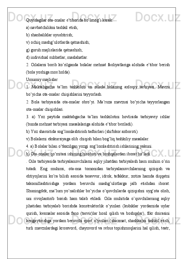 Quyidagilar ota-onalar e’tiborida bo’lmog’i kerak:
a) navbatchilikni tashkil etish;
b) shanbaliklar uyushtirish;
v) ochiq mashg’ulotlarda qatnashish;
g) guruh majlislarida qatnashish;
d) individual suhbatlar, maslahatlar.
2.   Oilalarni   borib   ko’rilganda   bolalar   mehnat   faoliyatlariga   alohida   e’tibor   berish
(bola yoshiga mos holda).
Umumiy majlislar
1.   Maktabgacha   ta’lim   tashkiloti   va   oilada   bolaning   axloqiy   tarbiyasi.   Mavzu
bo’yicha ota-onalar chiqishlarini tayyorlash.
2.   Bola   tarbiyasida   ota-onalar   obro’yi.   Ma’ruza   mavzusi   bo’yicha   tayyorlangan
ota-onalar chiqishlari.
3.   a)   Yoz   paytida   maktabgacha   ta’lim   tashkilotini   hovlisida   tarbiyaviy   ishlar
(bunda mehnat tarbiyasi masalalariga alohida e’tibor beriladi).
b) Yoz sharoitida sog’lomlashtirish tadbirlari (shifokor axboroti).
v) Bolalarni ekskursiyaga olib chiqish bilan bog’liq tashkiliy masalalar.
4. a) Bolalar bilan o’tkazilgan yozgi sog’lomlashtirish ishlarining yakuni.
b) Ota-onalar qo’mitasi ishining hisoboti va boshqalardan iborat bo’ladi.
. Oila tarbiyasida tarbiyalanuvchilarni aqliy jihatdan tarbiyalash ham muhim o’rin
tutadi.   Eng   muhimi,   ota-ona   tomonidan   tarbiyalanuvchilarning   qiziqish   va
ehtiyojlarini   ko’ra   bilish   asosida   tasavvur,   idrok,   tafakkur,   xotira   hamda   diqqatni
takomillashtirishga   yordam   beruvchi   mashg’ulotlarga   jalb   etishdan   iborat.
Shuningdek, ma’lum yo’nalishlar bo’yicha o’quvchilarda qiziqishni uyg’ota olish,
uni   rivojlantirib   borish   ham   talab   etiladi.   Oila   muhitida   o’quvchilarning   aqliy
jihatidan   tarbiyalab   borishda   konstruktorlik   o’yinlari   (kubiklar   yordamida   uylar
qurish,   kesmalar   asosida   fano   (tasvir)lar   hosil   qilish   va   boshqalar),   fikr   doirasini
kengaytirishga yordam beruvchi sport o’yinlari (shaxmat, shashka)ni tashkil etish,
turli mavzulardagi krossvord, chaynvord va rebus topishmoqlarini hal qilish, teatr, 