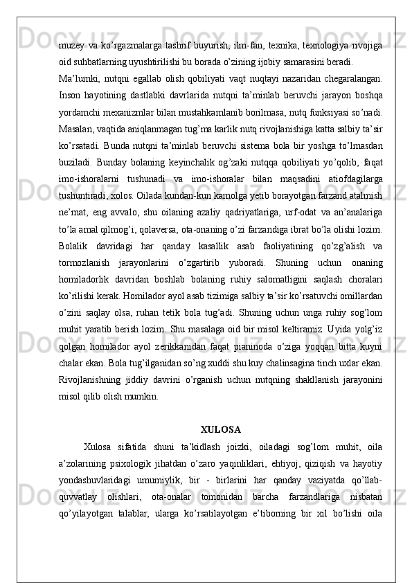 muzey   va   ko’rgazmalarga   tashrif   buyurish,   ilm-fan,   texnika,   texnologiya   rivojiga
oid suhbatlarning uyushtirilishi bu borada o’zining ijobiy samarasini beradi.
M a ’ l u m k i ,   nu t qni   ega l l ab   o li s h   qob ili y a t i   va q t   nuq t ayi   naz a r i dan   c h ega r a l angan.
I n s on   hayo t i n i ng   da s t l a bki   dav rl a r i da   nu t qni   t a ’ m i n l ab   be r uvchi   j a r a yon   bo s hqa
yo r da m chi   m exan i z ml a r   b il an  m u s t ahk a ml a n i b   bo r i l m a s a,   nu t q   f unk s i ya s i  s o ’ n ad i .
M a s a l an,   vaq ti da   an i q l an m agan  t ug ’ m a   ka r li k   nu t q   r i vo j l an i s h i ga   ka t t a   s a l b i y  t a’ s i r
ko ’ r s a t a d i .   B unda   nu t qni   t a ’ m i n l ab   be r uvchi   s i s t e m a   bo l a   b i r   yo s hga   t o ’ lm a s dan
buz il a d i .   B unday   bo l an i ng   key i ncha l i k   og ’ zaki   nu t qqa   qo b i l i ya t i   y o ’ qo l i b,   f aqat
i m o - i s ho r a l a r ni   t u s hunadi   va   im o- i s ho r a l ar   b il an   m a q s ad i ni   a ti o f dag i l a r ga
t u s h un ti r a d i ,   xo l o s .   Oilada kundan-kun kamolga yetib borayotgan farzand atalmish
ne’mat,   eng   avvalo,   shu   oilaning   azaliy   qadriyatlariga,   urf-odat   va   an’analariga
to’la amal qilmog’i, qolaversa, ota-onaning o’zi farzandiga ibrat bo’la olishi lozim.
Bolalik   davridagi   har   qanday   kasallik   asab   faoliyatining   qo’zg’alish   va
tormozlanish   jarayonlarini   o’zgartirib   yuboradi.   Shuning   uchun   onaning
homiladorlik   davridan   boshlab   bolaning   ruhiy   salomatligini   saqlash   choralari
ko’rilishi kerak. Homilador ayol asab tizimiga salbiy ta’sir ko’rsatuvchi omillardan
o’zini   saqlay   olsa,   ruhan   tetik   bola   tug’adi.   Shuning   uchun   unga   ruhiy   sog’lom
muhit  yaratib berish lozim. Shu masalaga  oid bir  misol  keltiramiz.  Uyida yolg’iz
qolgan   homilador   ayol   zerikkanidan   faqat   pianinoda   o’ziga   yoqqan   bitta   kuyni
chalar ekan. Bola tug’ilganidan so’ng xuddi shu kuy chalinsagina tinch uxlar ekan.
Rivojlanishning   jiddiy   davrini   o’rganish   uchun   nutqning   shakllanish   jarayonini
misol qilib olish mumkin.
XULOSA
Xulosa   sifatida   shuni   ta’kidlash   joizki,   oiladagi   sog’lom   muhit,   oila
a’zolarining   psixologik   jihatdan   o’zaro   yaqinliklari,   ehtiyoj,   qiziqish   va   hayotiy
yondashuvlaridagi   umumiylik,   bir   -   birlarini   har   qanday   vaziyatda   qo’llab-
quvvatlay   olishlari,   ota-onalar   tomonidan   barcha   farzandlariga   nisbatan
qo’yilayotgan   talablar,   ularga   ko’rsatilayotgan   e’tiborning   bir   xil   bo’lishi   oila 