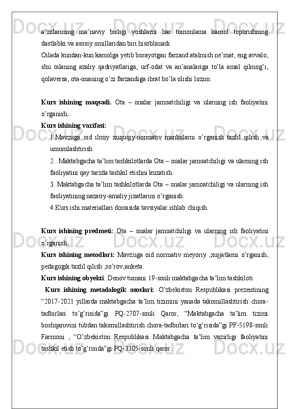a’zolarining   ma’naviy   birligi   yoshlarni   har   tomonlama   kamol   toptirishning
dastlabki va asosiy omillaridan biri hisoblanadi. 
Oilada kundan-kun kamolga yetib borayotgan farzand atalmish ne’mat, eng avvalo,
shu   oilaning   azaliy   qadriyatlariga,   urf-odat   va   an’analariga   to’la   amal   qilmog’i,
qolaversa, ota-onaning o’zi farzandiga ibrat bo’la olishi lozim.
Kurs   ishining   maqsadi.   Ota   –   onalar   jamoatchiligi   va   ularning   ish   faoliyatini
o’rganish .
Kurs ishining vazifasi:  
1. Mavzuga   oid   ilmiy   xuquqiy - normativ   manbalarni   o’rganish   taxlil   q ilish   va
umumlashtirish .
2.. Maktabgacha ta’lim tashkilotlarda Ota – onalar jamoatchiligi va ularning ish
faoliyatini qay tarzda tashkil etishni kuzatish.
3. Maktabgacha ta’lim tashkilotlarda Ota – onalar jamoatchiligi va ularning ish
faoliyatining nazariy-amaliy jixatlarini o’rganish.
4.Kurs ishi materiallari doirasida tavsiyalar ishlab chiqish.
Kurs   ishining   predmeti:   Ota   –   onalar   jamoatchiligi   va   ularning   ish   faoliyatini
o’rganish .
Kurs   ishining   metodlari:   Mavzuga   oid   normativ   meyoriy   , xujjatlarni   o’rganish ,
pedagogik   taxlil  q ilish  , so’rov , anketa .
Kurs ishining obyekti :. Denov tumani 19-sonli maktabgacha ta’lim tashkiloti
  Kurs   ishining   metadalogik   asoslari:   O’zbekiston   Respublikasi   prezentining
“2017-2021   yillarda   maktabgacha   ta’lim   tizimini   yanada   takomillashtirish   chora-
tadbirlari   to’g’risida”gi   PQ-2707-sonli   Qaror,   “Maktabgacha   ta’lim   tizimi
boshqaruvini tubdan takomillashtirish chora-tadbirlari to’g’risida”gi PF-5198-sonli
Farmoni   ,   “O’zbekiston   Respublikasi   Maktabgacha   ta’lim   vazirligi   faoliyatini
tashkil etish to’g’risida”gi PQ-3305-sonli qaror . 