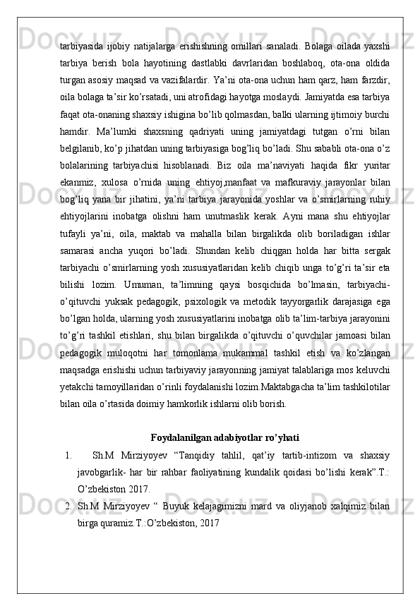 tarbiyasida   ijobiy   natijalarga   erishishning   omillari   sanaladi.   Bolaga   oilada   yaxshi
tarbiya   berish   bola   hayotining   dastlabki   davrlaridan   boshlaboq,   ota-ona   oldida
turgan asosiy maqsad va vazifalardir. Ya’ni ota-ona uchun ham qarz, ham farzdir,
oila bolaga ta’sir ko’rsatadi, uni atrofidagi hayotga moslaydi. Jamiyatda esa tarbiya
faqat ota-onaning shaxsiy ishigina bo’lib qolmasdan, balki ularning ijtimoiy burchi
hamdir.   Ma’lumki   shaxsning   qadriyati   uning   jamiyatdagi   tutgan   o’rni   bilan
belgilanib, ko’p jihatdan uning tarbiyasiga bog’liq bo’ladi. Shu sababli ota-ona o’z
bolalarining   tarbiyachisi   hisoblanadi.   B i z   o il a   m a ’ na v i ya t i   haq i da   f i k r   yu r it a r
ekan m i z,   xu l o s a   o ’r n i da   un i ng   eh ti yo j , m an f aat   va   m a f k u r av i y   j a r ayon l a r   b il an
bo g ’ li q   yana   b i r   j i ha t i n i ,   y a ’ ni   t a r b i ya   j a r ayon i da   yo s h l ar   va   o ’s mi r l a r n i ng   r uh i y
eh ti yo j l a r i ni   i noba t ga   o li s hni   ham   unu tm a s li k   ke r a k.   A yni   m ana   s hu   e h ti yo j l ar
t u f ay l i   y a ’ n i ,   o il a,   m ak t ab   va   m aha l l a   b il an   b i r ga l i kda   o l i b   bo r i l ad i gan   i s h l ar
s a m a r a s i   ancha   yuqo r i   b o ’ l ad i .   S hundan   ke li b   ch i qgan   ho l da   har   b itt a   s e r gak
t a r b i yachi   o ’s m i r l a r n i ng   yo s h   xu s u s i y a tl a r i dan   ke li b  ch i q i b   unga   t o ’ g ’r i   t a ’ s i r  e t a
b il i s hi   l oz im .   U m u m an,   t a ’ lim n i ng   q a y s i   bo s q i ch i da   bo ’ lm a s i n,   t a r b i yac h i -
o ’ q it uvc h i   yuk s ak   pedagog i k,   p s i xo l og i k   va   m e t od i k   t ayyo r ga r li k   da r a j a s i ga   ega
b o ’ l gan ho l da,   u l a r n i ng   yo s h   xu s u s i ya tl a r i ni   i noba t ga   o li b  t a ’ l im - t a r b i ya   j a r ayo n i ni
t o ’ g ’r i   t a shk i l   e t i s h l a r i ,   s hu   b il an   b i r ga l i k da   o ’ q it uvchi   o ’ quvch il a r   j a m oa s i   b il an
pedago g i k   m u l oqo t n i   har   t o m on l a m a   m u k a mm al   t a s hk i l   e ti s h   va   k o ’ z l angan
m aq s adga   e r i s h i s hi uchun   t a r b i yav i y   j a r ayo n n i ng   j a mi yat  t a l ab l a ri ga   m o s   ke l uvchi
ye t akc h i  t a m oy i l l a r i dan   o ’r i n l i  f oyda l an i s h i  l o z im . Maktabgacha ta’lim tashkilotilar
bilan oila o’rtasida doimiy hamkorlik ishlarni olib borish.
Foydalanilgan adabiyotlar ro’yhati
1.     Sh.M   Mirziyoyev   “Tanqidiy   tahlil,   qat’iy   tartib-intizom   va   shaxsiy
javobgarlik-   har   bir   rahbar   faoliyatining   kundalik   qoidasi   bo’lishi   kerak”.T.:
O’zbekiston 2017.
2. Sh.M   Mirziyoyev   “   Buyuk   kelajagimizni   mard   va   oliyjanob   xalqimiz   bilan
birga quramiz.T.:O’zbekiston, 2017 