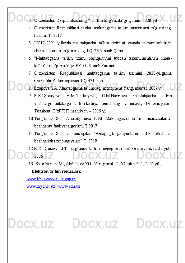 3. O’zbekiston Respublikasining “ Ta’lim to’g’risida”gi Qonun.  2020-yil.
4. O ’ zbekiston   Respublikasi   davlat     maktabgacha   ta ’ lim   muassasasi   to ’ g ’ risidagi
Nizom .  T: 2017
5. “2017-2021   yillarda   maktabgacha   ta’lim   tizimini   yanada   takomillashtirish
chora-tadbirlari to’g’risida”gi PQ-2707-sonli Qaror
6. “Maktabgacha   ta’lim   tizimi   boshqaruvini   tubdan   takomillashtirish   chora-
tadbirlari to’g’risida”gi PF-5198-sonli Farmon
7. O’zbekiston   Respublikasi   maktabgacha   ta’lim   tizimini   2030-yilgacha
rivojlantirish konsepsiyasi PQ-4312son
8. Ezopova S.A. Maktabgacha ta’limdagi menejment Yangi maktab 2009 y
9. B.R.Djurayeva,   H.M.Tojiboyeva,   G.M.Nazirova   .maktabgacha   ta’lim
yoshidagi   bolalarga   ta’lim-tarbiya   berishning   zamonaviy   tendensiyalari.
Toshkent, O’zPFITI nashriyoti – 2015 yil 
10. Turg’unov   S.T,   Ahmadjonova   N.M   Maktabgacha   ta’lim   muassasalarida
boshqaruv faoliyat algoritmi T.2017
11. Turg’unov   S.T,   va   boshqalar   “Pedagogik   jarayonlarni   tashkil   etish   va
boshqarish texnologiyalari” T. 2019
12. R.X   Djuraev,   S.T   Turg’unov   ta’lim   menejmenti   toshkent   «voris-nashriyot»
2006
13.  Sharifxujaev M., Abdullaev YO. Menejment.  T.," O’q ituvchi”, 2001 yil,
Elektron ta’lim resurslari:
www    .   tdpu        www    .   pedagog    .   uz     
www    .   ziyonet    .   uz        www    .   edu    .   uz