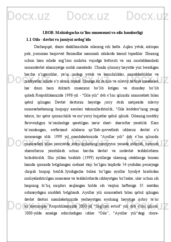 I.BOB. Maktabgacha ta’lim muassasasi va oila hamkorligi
1.1 Oila - davlat va jamiyat ardog’ida
Darhaqiqat,   shaxs   shakllanishida   oilaning   roli   katta.   Aqlan   yetuk,   axloqan
pok,   jismonan   baquvvat   farzandlar   namunali   oilalarda   kamol   topadilar.   Shuning
uchun   ham   oilada   sog’lom   muhitni   vujudga   keltirish   va   uni   mustahkamlash
umumdavlat ahamiyatga molik masaladir. Chunki ijtimoiy hayotda yuz beradigan
barcha   o’zgarishlar,   ya’ni   undagi   yetuk   va   kamchiliklar,   murakkabliklar   va
ziddiyatlar oilada o’z aksini topadi. Shunga ko’ra oila va oilaviy tarbiya masalalari
har   doim   ham   dolzarb   muammo   bo’lib   kelgan   va   shunday   bo’lib
qoladi.Respublikamizda 1998-yil - "Oila yili" deb e’lon qilinishi munosabati bilan
qabul   qilingan   Davlat   dasturini   hayotga   joriy   etish   natijasida   oilaviy
munosabatlarning   huquqiy   asoslari   takomillashtirildi,   "Oila   kodeksi"ning   yangi
tahriri, bir qator qonunchilik va me’yoriy hujjatlar qabul qilindi. Oilaning moddiy
farovonligini   ta’minlashga   qaratilgan   zarur   shart-   sharoitlar   yaratildi.   Kam
ta’minlangan,   serfarzand   oilalarni   qo’llab-quvvatlash   ishlarini   davlat   o’z
zimmasiga   oldi.   1999   yil   mamlakatimizda   "Ayollar   yili"   deb   e’lon   qilinishi
munosabati   bilan   jamiyatda   xotin-qizlarning   mavqeyini   yanada   oshirish,   turmush
sharoitlarini   yaxshilash   uchun   barcha   davlat   va   nodavlat   tashkilotlarni
birlashtirildi.   Shu   yildan   boshlab   (1999)   ayollarga   ularning   istaklariga   binoan
hamda   qonunda   belgilangan   mehnat   staji   bo’lgan   taqdirda   54-yoshdan   pensiyaga
chiqish   huquqi   berildi.3yoshgacha   bolasi   bo’lgan   ayollar   byudjet   hisobidan
moliyalashtirilgan muassasa va tashkilotlarda ishlayotgan bo’lsalar, ular uchun ish
haqining   to’liq   miqdori   saqlangan   holda   ish   vaqtini   haftasiga   35   soatdan
oshmaydigan   muddati   belgilandi.   Ayollar   yili   munosabati   bilan   qabul   qilingan
davlat   dasturi   mamlakatimizda   yashayotgan   ayolning   hayotiga   ijobiy   ta’sir
ko’rsatmoqda.   Respublikamizda   2000-yil   "Sog’lom   avlod”   yili   deb   e’lon   qilindi.
2000-yilda   amalga   oshiriladigan   ishlar   "Oila”,   "Ayollar   yili"dagi   chora-