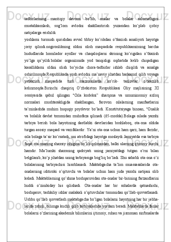 tadbirlarining   mantiqiy   davomi   bo’lib,   onalar   va   bolalar   salomatligini
mustahkamlash,   sog’lom   avlodni   shakllantirish   yuzasidan   ko’plab   ijobiy
natijalarga erishildi.
yoshlarni   turmush   qurishdan   avval   tibbiy   ko’rikdan   o’tkazish   amaliyoti   hayotga
joriy   qilindi.nogironlikning   oldini   olish   maqsadida   respublikamizning   barcha
hududlarida   homilador   ayollar   va   chaqaloqlarni   skrining   ko’rigidan   o’tkazish
yo’lga   qo’yildi.bolalar   organizmida   yod   tanqisligi   oqibatida   kelib   chiqadigan
kasalliklarni   oldini   olish   bo’yicha   chora-tadbirlar   ishlab   chiqildi   va   amalga
oshirilmoqda.Respublikada yosh avlodni ma’naviy jihatdan barkamol qilib voyaga
yetkazish   maqsadida   turli   mazmunlarda   ko’rik-   tanlovlar   o’tkazilib
kelinmoqda.Birinchi   chaqiriq   O’zbekiston   Respublikasi   Oliy   majlisining   XI
sessiyasida   qabul   qilingan   "Oila   kodeksi”   sharqona   va   umuminsoniy   axloq
normalari   mushtarakligida   shakllangan,   farovon   oilalarning   manfaatlarini
ta’minlashda   muhim   huquqiy   poydevor   bo’ladi.   Konstitutsiyaga   binoan,   "Onalik
va   bolalik   davlat   tomonidan   muhofaza   qilinadi   (65-modda).Bolaga   oilada   yaxshi
tarbiya   berish   bola   hayotining   dastlabki   davrlaridan   boshlaboq,   ota-ona   oldida
turgan asosiy maqsad va vazifalardir. Ya’ni ota-ona uchun ham qarz, ham farzdir,
oila bolaga ta’sir ko’rsatadi, uni atrofidagi hayotga moslaydi.Jamiyatda esa tarbiya
faqat ota-onaning shaxsiy ishigina bo’lib qolmasdan, balki ularning ijtimoiy burchi
hamdir.   Ma’lumki   shaxsning   qadriyati   uning   jamiyatdagi   tutgan   o’rni   bilan
belgilanib, ko’p jihatdan uning tarbiyasiga bog’liq bo’ladi. Shu sababli ota-ona o’z
bolalarining   tarbiyachisi   hisoblanadi.   Maktabgacha   ta’lim   muassasalarida   ota-
onalarning   ishtiroki   o’qituvchi   va   bolalar   uchun   ham   juda   yaxshi   natijani   olib
keladi. Maktablarning qo’shma boshqaruvidan ota-onalar bir-birining farzandlarini
huddi   o’zinikiday   his   qilishadi.   Ota-onalar   har   bir   sohalarda   qatnashishi,
boshqaruv, tashkiliy ishlar malakali o’qituvchilar tomonidan qo’llab-quvvatlanadi.
Ushbu qo’llab quvvatlash maktabgacha bo’lgan bolalarni hayotning har bir jabha-
larida zehnli, bilimga kuchli qilib tarbiyalashda yordam beradi. Maktablarda fanlar
bolalarni o’zlarining akademik bilimlarini ijtimoiy, ruhan va jismonan sinfonalarda 
