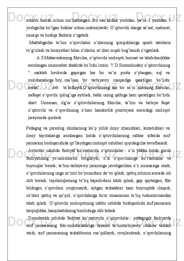 oshirib   borish   uchun   mo’ljallangan.   Bu   esa   kichik   yoshdan,   ya’ni   1   yoshdan   5
yoshgacha bo’lgan bolalar uchun imkoniyatdir. O’qituvchi ularga sa’nat, mahorat,
musiqa va boshqa fanlarni o’rgatadi.
  Maktabgacha   ta’lim   o’quvchilari   o’zlarining   qiziqishlariga   qarab   xatolarni
to’g’rilash va hissiyotlari bilan o’zlarini so’zlari orqali bog’lanish o’rgatiladi.
A. S . M aka r enkon i ng   f i k r i cha,   o ’ q i t uvchi  m u l oq o t i   h u r m a t   va   t a l ab c han li kka
a s o s l angan   m uno s abat  s hak l i da   b o ’ li s h i   l oz i m .   V. D . Suxo m li n s k i y   o ’ q it uvc h i n i ng
" … m ak t ab   hov li s i da   gap i r gan   har   b i r   s o ’ zi   pux t a   o ’ y l angan,   aql   va
m u l o haz a l a r ga   boy,   m a ’ l u m     b i r     t a r b i yav i y     m a q s adga     qa r a til gan     b o ’ li s h i
ke r ak " ,     -     d e b     t a ’ k i d l ay d i . O ’ q it uvch i n i ng   har   b i r   s o’ zi   o l im n i ng   f i k r i cha,
na f aqat   o ’ qu v chi   qu l o g ’ i ga   ay t i l ad i , ba l ki   un i ng   qa l b i ga   ham qa r a til gan   b o ’ li s hi
s ha rt .   U m u m an,   il g ’ or   o ’ q it uvch i l a r n i ng   f i k r i cha,   t a ’ l i m   va   t a r b i y a   f aqat
o ’ q it uvc h i   va   o ’ quvch i n i ng   o ’ z a r o   ha m ko r li k   poz it s i ya s i   a s o s i dagi   m u l oqot
j a r a yo n i da   qu r il a d i .
Pedagog   va   p s i xo l og   o li m l a r n i ng   k o ’ p   y il l i k   i l mi y   i z l an i s h l a r i ,   kuza t i s h l a r i   va
il m i y   t a j r i b a l a ri g a   a s o s l angan   ho l d a   o ’ q it uvch i l a r n i ng   r ahbar   s i f a t i da   s i nf
j a m oa s i n i bo s hqa ri s h i da   q o ’ l l ayd i gan   m u l oqot   u s l ub l a r i quy i da g i cha   t av s i f l anad i :
  A v t o r it ar   u s l ubda   f ao l i yat   k o ’ r s a t uvchi   o ’ q it uvc h il a r .-   o ’ zi   yakka   ho l da   gu r uh
f ao li ya t i n i n g   y o ’ n a li s h l a r i ni   be l g i l a y d i ;   o ’ zi   o ’ quvch il a r ga   k o ’rs a t m a l ar   va
buy r uq l ar   be r ad i ;   t a ’ l i m- t a r b i ya v i y   j a r ayonga   j avobga r l i kni   o ’ z   z i m m a s i ga   o l ad i ;
o ’ quvch il a r n i ng   unga   s o ’ z s i z   b o ’ y s un i s h i n i d a ’ vo q il ad i ;   qa t t i q   i n t i z o m a s o s i da   i s h
o l i b   bo r ad i ;   t op s h i r i q l a r n i ng   t o ’ li q   ba j a ri l i s h i n i   t a l ab   q il ad i ;   gap   qay t a r gan,   f i kr
b il d i r g a n   o ’ quvch i ni   yoq ti r m ayd i ;   ay t gan   t a s hakku r i   ham   buy r uqdek   ch i qad i ,
s o ’ z l a r i   qa t t i q   va   q o ’ po l ;   o ’ quvch il a r ga   b i r o r   m ua mm oni   t o ’ li q   t u s hun t i r m a s dan
t a l ab   q i l ad i .   O ’ q i t uvchi   m u l oqo t i n i ng   u s hbu   u s l ubda   bo s hqa ril i s hi  s i nf  j a m o a s i n i
t a r qoq l i kka,   ha mji h a t li kn i ng   buz i l i s h i ga   o li b   ke l ad i .
  D e m ok r a ti k   u s l ubda   f ao l i yat   k o ’ r s a t uvchi   o ’ q it uvc h i l a r .-   pedagog i k   f ao li ya t da
s i n f   j a m oa s i n i ng   f i kr - m u l ohaz a l a ri ga   t ayan i b   t a ’ l i m t a r b i y av i y   i s h l a r ni   t a s h k i l
e t ad i ;   s i nf   j a m o a s i n i ng   t a s habbu s i n i   m a ’ qu ll ayd i ,   r i vo j l an t i r ad i ,   o ’ quvch i l a r n i ng